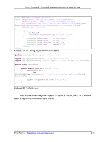 Spring Framework – Framework para desenvolvimento de aplicações java




 <?xml version="1.0" encoding="UTF-8"?>
 <beans xmlns="http://www.springframework.org/schema/beans"
        xmlns:xsi="http://www.w3.org/2001/XMLSchema-instance"
        xsi:schemaLocation="http://www.springframework.org/schema/beans
 http://www.springframework.org/schema/beans/spring-beans-2.0.xsd"
        default-lazy-init="true"
 >
         <bean
               id="aluno"
               class="com.targettrust.spring.setter.Aluno"
         >
             <property name="nome"     value="Diego" />
             <property name="idade"    value="22" />
             <property name="desconto" value="true" />
             <property name="sexo"     value="M" />
         </bean>
 </beans>
Código XML 2.8 Configuração de injeção via setter

 package com.targettrust.spring.setter;

 import org.springframework.beans.factory.BeanFactory;
 import org.springframework.context.support.ClassPathXmlApplicationContext;

 public class TestSetter {

       public static void main(String[] args) {
             BeanFactory bf =
                   new
 ClassPathXmlApplicationContext("/com/targettrust/spring/setter/Spring-
 beans.xml");

               System.out.println(bf.getBean("aluno"));
        }
 }

Código 2.23 TestSetter.java


       Não existe nada de mágico na injeção via setter, é simples, basta ter o método
setter e o tipo de dado injetado ser o mesmo.




Diego Pacheco – http://diego-pacheco.blogspot.com                                       2-28
 