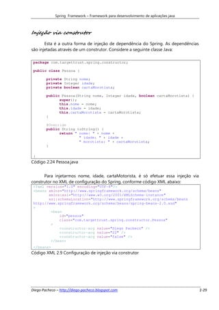 Spring Framework – Framework para desenvolvimento de aplicações java



Injeção via construtor
       Esta é a outra forma de injeção de dependência do Spring. As dependências
são injetadas através de um construtor. Considere a seguinte classe Java:

 package com.targettrust.spring.constructor;

 public class Pessoa {

        private String nome;
        private Integer idade;
        private boolean cartaMorotista;

        public Pessoa(String nome, Integer idade, boolean cartaMorotista) {
              super();
              this.nome = nome;
              this.idade = idade;
              this.cartaMorotista = cartaMorotista;
        }

        @Override
        public String toString() {
              return " nome: " + nome +
                       " idade: " + idade +
                       " morotista: " + cartaMorotista;
        }

 }
Código 2.24 Pessoa.java


      Para injetarmos nome, idade, cartaMotorista, é só efetuar essa injeção via
construtor no XML de configuração do Spring, conforme código XML abaixo:
 <?xml version="1.0" encoding="UTF-8"?>
 <beans xmlns="http://www.springframework.org/schema/beans"
        xmlns:xsi="http://www.w3.org/2001/XMLSchema-instance"
        xsi:schemaLocation="http://www.springframework.org/schema/beans
 http://www.springframework.org/schema/beans/spring-beans-2.0.xsd"
 >
         <bean
             id="pessoa"
             class="com.targettrust.spring.constructor.Pessoa"
         >
             <constructor-arg value="Diego Pacheco" />
             <constructor-arg value="22" />
             <constructor-arg value="false" />
         </bean>
 </beans>
Código XML 2.9 Configuração de injeção via construtor




Diego Pacheco – http://diego-pacheco.blogspot.com                                   2-29
 