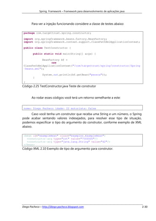Spring Framework – Framework para desenvolvimento de aplicações java



       Para ver a injeção funcionando considere a classe de testes abaixo:

 package com.targettrust.spring.constructor;

 import org.springframework.beans.factory.BeanFactory;
 import org.springframework.context.support.ClassPathXmlApplicationContext;

 public class TestConstructor {

        public static void main(String[] args) {

             BeanFactory bf =
                   new
 ClassPathXmlApplicationContext("/com/targettrust/spring/constructor/Spring
 -beans.xml");

               System.out.println(bf.getBean("pessoa"));
        }
 }
Código 2.25 TestConstructor.java Teste de construtor


       Ao rodar esses códigos você terá um retorno semelhante a este:


 nome: Diego Pacheco idade: 22 motorista: false

      Caso você tenha um construtor que receba uma String e um número, o Spring
pode acabar sentando valores indesejados, para resolver esse tipo de situação,
podemos especificar o tipo do argumento do construtor, conforme exemplo de XML
abaixo.

 <bean id="exampleBean" class="examples.ExampleBean">
   <constructor-arg type="int" value="7500000"/>
   <constructor-arg type="java.lang.String" value="42"/>
 </bean>
Código XML 2.10 Exemplo de tipo de argumento para construtor.




Diego Pacheco – http://diego-pacheco.blogspot.com                                   2-30
 