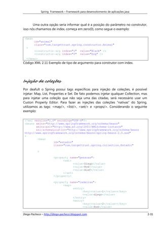Spring Framework – Framework para desenvolvimento de aplicações java



       Uma outra opção seria informar qual é a posição do parâmetro no construtor,
isso nós chamamos de index, começa em zero(0), como segue o exemplo:

 <bean
         id="animal"
         class="com.targettrust.spring.constructor.Animal"
  >
         <constructor-arg index="1"          value="Black" />
         <constructor-arg index="0"          value="Dog" />
  </bean>
Código XML 2.11 Exemplo de tipo de argumento para construtor com index.




Injeção de coleções
Por deafult o Spring possui tags específicas para injeção de coleções, é possível
injetar: Map, List, Properties e Set. De fato podemos injetar qualquer Collection, mas
para injetar uma coleção que não seja uma das citadas, será necessário usar um
Custon Property Editor. Para fazer as injeções das coleções “nativas” do Spring,
utilizamos as tags: <map/>, <list/>, <set/> e <props/>. Considerando o seguinte
exemplo:

 <?xml version="1.0" encoding="UTF-8"?>
 <beans xmlns="http://www.springframework.org/schema/beans"
        xmlns:xsi="http://www.w3.org/2001/XMLSchema-instance"
        xsi:schemaLocation="http://www.springframework.org/schema/beans
 http://www.springframework.org/schema/beans/spring-beans-2.0.xsd"
 >
         <bean
                   id="estadio"
                   class="com.targettrust.spring.collection.Estadio"

           >

                        <property name="pessoas">
                              <set>
                                    <value>Diego</value>
                                    <value>Rod</value>
                                    <value>Alef</value>
                              </set>
                        </property>

                        <property name="cadeiras">
                              <map>
                                    <entry>
                                          <key><value>1</value></key>
                                          <value>diego</value>
                                    </entry>
                                    <entry>
                                          <key><value>2</value></key>
                                          <value>Rod</value>

Diego Pacheco – http://diego-pacheco.blogspot.com                                        2-31
 