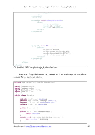 Spring Framework – Framework para desenvolvimento de aplicações java


                                   </entry>
                             </map>
                       </property>

                       <property name="vededoresPipoca">
                             <list>
                                   <value>Ze</value>
                                   <value>JoZe</value>
                                   <value>MaisEh</value>
                             </list>
                       </property>




                       <property name="detalhes">
                             <value>
                                   estadio.luz=forte
                                   estadio.taman.hq.full=grande
                                   estadio.fundac.since=10/10/2001
                                   estadio.status.now=ativo
                             </value>
                       </property>

           </bean>
 </beans>
Código XML 2.12 Exemplo de injeção de collections.


       Para esse código de injeções de coleções em XML precisamos de uma classe
Java, conforme a definida a baixo:

 package com.targettrust.spring.collection;

 import   java.util.List;
 import   java.util.Map;
 import   java.util.Properties;
 import   java.util.Set;

 public class Estadio {

        private   Set<String> pessoas;
        private   Map<Integer, String> cadeiras;
        private   List<String> vededoresPipoca;
        private   Properties detalhes;

        public Estadio() {}

        public Set<String> getPessoas() {
              return pessoas;
        }
        public void setPessoas(Set<String> pessoas) {
              this.pessoas = pessoas;
        }


Diego Pacheco – http://diego-pacheco.blogspot.com                                   2-32
 