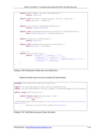 Spring Framework – Framework para desenvolvimento de aplicações java


        public Map<Integer, String> getCadeiras() {
              return cadeiras;
        }
        public void setCadeiras(Map<Integer, String> cadeiras) {
              this.cadeiras = cadeiras;
        }

        public List<String> getVededoresPipoca() {
              return vededoresPipoca;
        }
        public void setVededoresPipoca(List<String> vededoresPipoca) {
              this.vededoresPipoca = vededoresPipoca;
        }

        public Properties getDetalhes() {
              return detalhes;
        }
        public void setDetalhes(Properties detalhes) {
              this.detalhes = detalhes;
        }

        @Override
        public String toString() {
              return " pessoas: " + pessoas + "n" +
                       " cadeiras: " + cadeiras + "n" +
                       " Vededores de Pipoca: " + vededoresPipoca + "n" +
                       " detalhes: " + detalhes;
        }
 }


Código 2.26 Estadio.java Classe que usa Collections.


       Podemos testar esses recursos através do teste abaixo:

 package com.targettrust.spring.collection;

 import org.springframework.beans.factory.BeanFactory;
 import org.springframework.context.support.ClassPathXmlApplicationContext;

 public class TestCollections {

       public static void main(String[] args) {
             BeanFactory bf =
                   new
 ClassPathXmlApplicationContext("/com/targettrust/spring/collection/Spring-
 beans.xml");
             System.out.println(bf.getBean("estadio"));
       }
 }
Código 2.26 TestCollections.java Classe de testes.




Diego Pacheco – http://diego-pacheco.blogspot.com                                   2-33
 