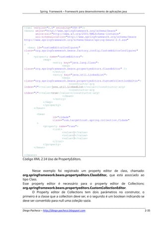 Spring Framework – Framework para desenvolvimento de aplicações java




 <?xml version="1.0" encoding="UTF-8"?>
 <beans xmlns="http://www.springframework.org/schema/beans"
        xmlns:xsi="http://www.w3.org/2001/XMLSchema-instance"
        xsi:schemaLocation="http://www.springframework.org/schema/beans
 http://www.springframework.org/schema/beans/spring-beans-2.0.xsd"
 >
   <bean id="customEditorConfigurer"
 class="org.springframework.beans.factory.config.CustomEditorConfigurer"
   >
       <property name="customEditors">
             <map>
                   <entry key="java.lang.Class">
                          <bean
 class="org.springframework.beans.propertyeditors.ClassEditor" />
                   </entry>
                    <entry key="java.util.LinkedList">
                          <bean
 class="org.springframework.beans.propertyeditors.CustomCollectionEditor">
                              <constructor-arg
 index="0"><value>java.util.LinkedList</value></constructor-arg>
                              <constructor-arg
 index="1"><value>true</value></constructor-arg>
                          </bean>
                    </entry>
             </map>
             </property>
       </bean>

           <bean
                        id="cidade"
                        class="com.targettrust.spring.collection.Cidade"
           >
              <property name="ruas">
                    <list>
                          <value>1</value>
                          <value>2</value>
                          <value>3</value>
                    </list>
              </property>
        </bean>

 </beans>
Código XML 2.14 Uso de PropertyEditors.


       Nesse exemplo foi registrado um property editor de class, chamado:
org.springframework.beans.propertyeditors.ClassEditor, que está associado ao
tipo Class.
Esse property editor é necessário para o property editor de Collections:
org.springframework.beans.propertyeditors.CustomCollectionEditor.
       O Property editor de Collections tem dois parâmetros no construtor, o
primeiro é a classe que a collection deve ser, e o segundo é um boolean indicando se
deve ser convertido para null uma coleção vazia.


Diego Pacheco – http://diego-pacheco.blogspot.com                                      2-35
 