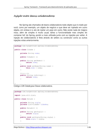 Spring Framework – Framework para desenvolvimento de aplicações java




Injeção entre beans colaboradores


       No Spring são chamados de beans colaboradores todo objeto que é criado por
você, como por exemplo, um objeto de negócio e que deve ser injetado em outro
objeto, em síntese é o ato de injetar um pojo em outro. Não existe nada de mágico
nisso, além de simples é muito usual, talvez a funcionalidade mais simples do
container IoC do Spring, porém a mais utilizada junto com as injeções por setter. A
injeção de colaboradores é feita através de setters ou construtor como as outras
injeções vistas anteriormente.

 package com.targettrust.spring.colaboradores;

 public class Cidade {

        private String nome;

        public Cidade() {}

        public String getNome() {
              return nome;
        }
        public void setNome(String nome) {
              this.nome = nome;
        }

        @Override
        public String toString() {
              return nome;
        }

 }
Código 2.28 Cidade.java Classe colaboradora.

 package com.targettrust.spring.colaboradores;

 import java.util.List;

 public class Estado {

        private String sigla;
        private List<Cidade> cidades;

        public Estado() {}

        public String getSigla() {
              return sigla;
        }
        public void setSigla(String sigla) {
              this.sigla = sigla;
        }


Diego Pacheco – http://diego-pacheco.blogspot.com                                     2-36
 