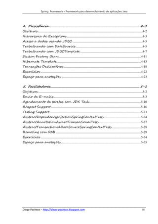 Spring Framework – Framework para desenvolvimento de aplicações Java




4. Persistência .................................................................................................................. 4-1
Objetivos ...................................................................................................................................4-2
Hierarquia de Exceptions ...............................................................................................4-3
Acesso a dados usando JDBC ........................................................................................4-5
Trabalhando com DataSources ....................................................................................4-5
Trabalhando com JDBCTemplate ..............................................................................4-7
Session Factory Bean ........................................................................................................4-11
Hibernate Template..........................................................................................................4-13
Transações Declarativas .................................................................................................4-18
Exercícios ..............................................................................................................................4-22
Espaço para anotações ....................................................................................................4-23


5. Facilitadores ................................................................................................................ 5-1
Objetivos ...................................................................................................................................5-2
Envio de E-mails ................................................................................................................5-3
Agendamento de tarefas com JDK Task .................................................................5-10
@Aspect Support .................................................................................................................5-16
Testing Support ...................................................................................................................5-23
AbstractDependencyInjectionSpringContextTests ..............................................5-24
AbstractAnnotationAwareTransactionalTests .....................................................5-27
AbstractTransactionalDataSourceSpringContextTests.....................................5-28
Remoting com RMI ...........................................................................................................5-29
Exercícios ..............................................................................................................................5-34
Espaço para anotações ....................................................................................................5-35




Diego Pacheco – http://diego-pacheco.blogspot.com                                                                                         III
 