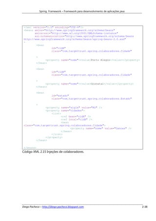 Spring Framework – Framework para desenvolvimento de aplicações java




 <?xml version="1.0" encoding="UTF-8"?>
 <beans xmlns="http://www.springframework.org/schema/beans"
        xmlns:xsi="http://www.w3.org/2001/XMLSchema-instance"
        xsi:schemaLocation="http://www.springframework.org/schema/beans
 http://www.springframework.org/schema/beans/spring-beans-2.0.xsd"
 >
         <bean
                   id="cidA"
                   class="com.targettrust.spring.colaboradores.Cidade"

           >
                 <property name="nome"><value>Porto Alegre</value></property>
           </bean>

           <bean
                        id="cidB"
                        class="com.targettrust.spring.colaboradores.Cidade"

           >
                 <property name="nome"><value>Gravataí</value></property>
           </bean>

           <bean
                        id="estado"
                        class="com.targettrust.spring.colaboradores.Estado"

           >
               <property name="sigla" value="RS" />
               <property name="cidades">
                   <list>
                         <ref bean="cidA" />
                         <ref local="cidB" />
                         <bean
 class="com.targettrust.spring.colaboradores.Cidade">
                               <property name="nome" value="Canoas" />
                         </bean>
                   </list>
               </property>
         </bean>

 </beans>
Código XML 2.15 Injeções de colaboradores.




Diego Pacheco – http://diego-pacheco.blogspot.com                                     2-38
 