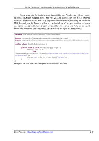 Spring Framework – Framework para desenvolvimento de aplicações java



       Nesse exemplo foi injetado uma java.util.List de Cidades no objeto Estado.
Podemos reutilizar injeções com a tag ref. Quando usamos ref com bean estamos
criando a possibilidade de acessar qualquer bean do contexto do Spring em qualquer
XML de configuração. Quando utilizado o atributo local só podemos utilizar os beans
que estão no mesmo XML, se o bean em questão estiver em outro XML, um erro será
levantado. Podemos ver o resultado dessas classes em ação no teste abaixo:

 package com.targettrust.spring.colaboradores;

 import org.springframework.beans.factory.BeanFactory;
 import org.springframework.context.support.ClassPathXmlApplicationContext;

 public class TestColaboradores {

       public static void main(String[] args) {
             BeanFactory bf =
                   new
 ClassPathXmlApplicationContext("/com/targettrust/spring/colaboradores/Spri
 ng-beans.xml");
             System.out.println(bf.getBean("estado"));
       }
 }
Código 2.29 TestColaboradores.java Teste de colaboradores.




Diego Pacheco – http://diego-pacheco.blogspot.com                                     2-39
 