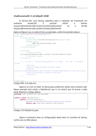 Spring Framework – Framework para desenvolvimento de aplicações java




Instanciando o contexto Web
       O Spring tem uma factory específica para a utilização do framework em
ambiente       servlet/JEE.     É      possível       utilizar  o     listener
org.springframework.web.context.ContextLoaderListener        ou  o     Servlet
org.springframework.web.context.ContextLoaderServlet.
Basta configurar isso no web.xml de sua aplicação, conforme exemplo abaixo:
 <?xml version="1.0" encoding="UTF-8"?>
 <web-app>
       <context-param>
             <param-name>contextConfigLocation</param-name>
             <param-value>
                   /WEB-INF/Spring-beans.xml
             </param-value>
       </context-param>

        <listener>
              <listener-class>
        org.springframework.web.context.ContextLoaderListener
              </listener-class>
        </listener>

       <!-- ou use o ContextLoaderServlet ou invés    de usar o listener
 acima.
             <servlet>
             <servlet-name>context</servlet-name>
             <servlet-
 class>org.springframework.web.context.ContextLoaderServlet</servlet-class>
             <load-on-startup>1</load-on-startup>
             </servlet>
       -->

 </web-app>
Código XML 2.16 web.xml.
       Agora é só criar um bean no Spring para podermos utilizar esse contexto web.
Nesse exemplo será criado o DateService que é um service que irá prover a data
atual. Observe o código abaixo:
 package com.targettrust.spring.web;

 public class DateService {
       public String getDate(){
             System.out.println("Provendo serviço de data");
             return new java.util.Date().toString();
       }
 }
Código 2.23 DateService.java.


       Agora é necessário fazer as configurações desse bean no contexto do Spring,
confira isso no XML abaixo:


Diego Pacheco – http://diego-pacheco.blogspot.com                                     2-40
 