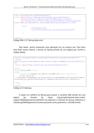 Spring Framework – Framework para desenvolvimento de aplicações java




 <?xml version="1.0" encoding="UTF-8"?>
 <beans xmlns="http://www.springframework.org/schema/beans"
        xmlns:xsi="http://www.w3.org/2001/XMLSchema-instance"
        xsi:schemaLocation="http://www.springframework.org/schema/beans
 http://www.springframework.org/schema/beans/spring-beans-2.0.xsd"
 >
         <bean
                   id="dateService"
                   class="com.targettrust.spring.web.DateService"

           />

 </beans>
Código XML 2.17 Spring-beans.xml.


       Para testar, vamos empacotar essa aplicação em um arquivo war. Para fazer
esse teste vamos chamar o serviço do Spring através de uma página jsp. Confira o
código abaixo:

 <%@page language="java" contentType="text/html; charset=ISO-8859-1"%>
 <%@page
 import="org.springframework.web.context.support.WebApplicationContextUtils
 "%>
 <%@page import="com.targettrust.spring.web.DateService"%>

 <html>
 <title>Spring WEB</title>
 <body>
       <center><h2>Exemplo de Spring com WEB-Tier</h2></center><br>
       A Data atual é:
 <%=((DateService)WebApplicationContextUtils.getWebApplicationContext(getSe
 rvletConfig().getServletContext()).getBean("dateService")).getDate()%>

 </body>
 </html>
Código 2.23 index.jsp.


      É usado um utilitário do Spring para acessar o contexto dele através de uma
página     jsp.   Através       da     classe     org.springframework.web.context.
support.WebApplicationContextUtils nós obtemos o contexto do Spring. Utilizamos o
método getWebApplicationContext passando como parâmetro o ServletContext.




Diego Pacheco – http://diego-pacheco.blogspot.com                                      2-41
 