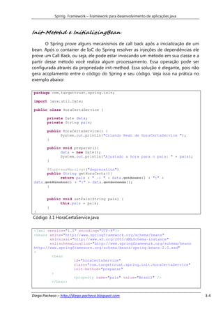Spring Framework – Framework para desenvolvimento de aplicações java



Init-Metohd e InitializingBean
       O Spring prove alguns mecanismos de call back após a inicialização de um
bean. Após o container de IoC do Spring resolver as injeções de dependências ele
prove um Call Back, ou seja, ele pode estar invocando um método em sua classe e a
partir desse método você realiza algum processamento. Essa operação pode ser
configurada através da propriedade init-method. Essa solução é elegante, pois não
gera acoplamento entre o código do Spring e seu código. Veja isso na prática no
exemplo abaixo:

 package com.targettrust.spring.init;

 import java.util.Date;

 public class HoraCertaService {

        private Date data;
        private String pais;

        public HoraCertaService() {
              System.out.println("Criando Bean de HoraCertaService ");
        }

        public void preparar(){
              data = new Date();
              System.out.println("Ajustado a hora para o pais: " + pais);
        }

       @SuppressWarnings("deprecation")
       public String getHoraCerta(){
             return pais + " -> " + data.getHours() + ":" +
 data.getMinutes() + ":" + data.getSeconds();
       }


        public void setPais(String pais) {
              this.pais = pais;
        }
 }
Código 3.1 HoraCertaService.java

 <?xml version="1.0" encoding="UTF-8"?>
 <beans xmlns="http://www.springframework.org/schema/beans"
        xmlns:xsi="http://www.w3.org/2001/XMLSchema-instance"
        xsi:schemaLocation="http://www.springframework.org/schema/beans
 http://www.springframework.org/schema/beans/spring-beans-2.0.xsd"
 >
         <bean
                   id="horaCertaService"
                   class="com.targettrust.spring.init.HoraCertaService"
                   init-method="preparar"
         >
                   <property name="pais" value="Brasil" />
         </bean>


Diego Pacheco – http://diego-pacheco.blogspot.com                                   3-4
 