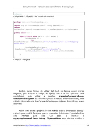 Spring Framework – Framework para desenvolvimento de aplicações java



 </beans>
Código XML 3.2 injeção com uso de init-method

 package com.targettrust.spring.init;

 import org.springframework.beans.factory.BeanFactory;
 import
 org.springframework.context.support.ClassPathXmlApplicationContext;

 public class Test {

       public static void main(String[] args) {
             BeanFactory bf =
                   new
 ClassPathXmlApplicationContext("/com/targettrust/spring/init/Spring-
 beans.xml");

             HoraCertaService bean =
 (HoraCertaService)bf.getBean("horaCertaService");
             System.out.println("Hora: " + bean.getHoraCerta());

        }
 }
Código 3.2 Testjava




       Existem outras formas de utilizar Call back no Spring, porém menos
elegantes, pois acoplam o código do Spring com o de sua aplicação. Uma
possibilidade     seria  utilizar   a    interface  org.springframework.beans.
factory.InitializingBean essa interface possui o método afterPropertiesSet(). Esse
método é invocado pela BeanFactory do Spring após todas as dependências serem
resolvidas.


      Assim como existe a propriedade init-method existe a propriedade destroy-
method que é um Call Back para quando o container é destruído. É possível utilizar
uma      interface   para      esse     Call    Back,      a     interface       é
org.springframework.beans.factory. DisposableBean essa interface contém o


Diego Pacheco – http://diego-pacheco.blogspot.com                                    3-5
 