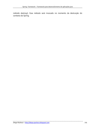 Spring Framework – Framework para desenvolvimento de aplicações java



método destroy(). Esse método será invocado no momento da destruição do
contexto do Spring.




Diego Pacheco – http://diego-pacheco.blogspot.com                                  3-6
 