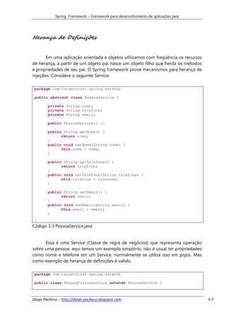 Spring Framework – Framework para desenvolvimento de aplicações java




Herança de Definições


       Em uma aplicação orientada a objetos utilizamos com freqüência os recursos
de herança, a partir de um objeto pai nasce um objeto filho que herda os métodos
e propriedades de seu pai. O Spring framework prove mecanismos para herança de
injeções. Considere o seguinte Service:

 package com.targettrust.spring.extend;

 public abstract class PessoaService {

        private String nome;
        private String telefone;
        private String email;

        public PessoaService() {}

        public String getNome() {
              return nome;
        }
        public void setNome(String nome) {
              this.nome = nome;
        }

        public String getTelefone() {
              return telefone;
        }
        public void setTelefone(String telefone) {
              this.telefone = telefone;
        }

        public String getEmail() {
              return email;
        }
        public void setEmail(String email) {
              this.email = email;
        }
 }
Código 3.3 PessoaService.java


      Essa é uma Service (Classe de regra de negócios) que representa operação
sobre uma pessoa, aqui temos um exemplo simplório, não é usual ter propriedades
como nome e telefone em um Service, normalmente se utiliza isso em pojos. Mas
como exemplo de herança de definições é valido.

 package com.targettrust.spring.extend;

 public class PessoaFisicaService extends PessoaService {



Diego Pacheco – http://diego-pacheco.blogspot.com                                   3-7
 