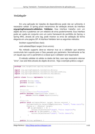 Spring Framework – Framework para desenvolvimento de aplicações java




Validação


      Em uma aplicação ter injeções de dependências pode não ser suficiente, é
necessário validar. O spring prove mecanismos de validação através da interface
org.springframework.validation. Validator. Essa interface trabalha com um
objeto de erro e podemos ver um relatório de erros posteriormente. Essa interface
pode ser usada em conjunto com um outro framework do portifólio do Spring, o
Spring MVC, através de uma tag, pode mostrar os erros de validação de forma
elegante em uma pagina JSP. A Interface Validator tem os seguintes métodos:
       boolean supports(Class clazz);
       void validate(Object target, Errors errors);
      No método supports deve-se retornar true se o validador que estamos
construindo tem suporte para o Class passado por parâmetro. Normalmente se faz
um equals aqui com o parâmetro e a classe que o validador será responsável.
       O método validate irá validar os dados de fato, caso seja necessário retornar
“error”, isso será feito através do objeto de errors. Veja o exemplo prático a seguir:

 package com.targettrust.spring.validate;

 import org.springframework.validation.Errors;
 import org.springframework.validation.ValidationUtils;
 import org.springframework.validation.Validator;

 public class Pessoa implements Validator{

        private String nome;
        private Integer idade;

        public Pessoa() {}

        @Override
        @SuppressWarnings("unchecked")
        public boolean supports(Class clazz) {
              return Pessoa.class.equals(clazz);
        }

        @Override
        public void validate(Object target, Errors errors) {
               ValidationUtils.rejectIfEmpty(errors, "nome", "nome.vazio");
               Pessoa p = (Pessoa) target;
                if (p.getIdade() < 0) {
                    errors.rejectValue("idade", "valor negativo");
                } else if (p.getIdade() > 120) {
                    errors.rejectValue("idade", "velho demais");
                }
        }

        public String getNome() {


Diego Pacheco – http://diego-pacheco.blogspot.com                                        3-10
 