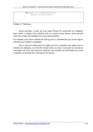 Spring Framework – Framework para desenvolvimento de aplicações java


               for(Object es: e.getAllErrors()){
                     System.out.println(es);
               }

        }
 }
Código 3.7 Teste.java


       Nesse exemplo, a partir de uma classe Pessoa foi construído um Validator
para validar o objeto. Esse validator está na mesma classe Pessoa, seria possível
colar esse código de validação em outra classe também.
Foi utilizado uma classe utilitária do Spring que é a ValidateUtils que já tem alguns
métodos que facilitam a validação.
      Para o teste foi instanciado um objeto de Erro e passado esse objeto para o
método de validação, e no final foi iterado todos os erros e mostrado no console as
mensagens de erros. Nos próximos capítulos essa questão será abordada com outra
roupagem na questão dos interceptors do Spring.




Diego Pacheco – http://diego-pacheco.blogspot.com                                       3-12
 