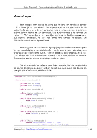 Spring Framework – Framework para desenvolvimento de aplicações java




Bean Wrapper


       Bean Wrapper é um recurso do Spring que funciona com Java beans como o
próprio nome já diz, Java beans é um especificação da Sun que define se um
determinado objeto deve ter um construtor vazio e métodos getters e setters de
acordo com o padrão da Sun camelCase. Essa funcionalidade é na verdade um
pattern do GOF que se chama decorator. Que tambem é conhecido como Wrapper
que significa empacotar, no caso nós temos uma camada de adiciona um
funcionalidade adicional a algo existente.


       BeanWrapper é uma interface do Spring que prove funcionalidades de get e
set em propriedades e propriedades de consulta que podem determinar se a
propriedade pode ser escrita ou lida. Também possibilita setar propriedades e sub-
propriedades de uma profundidade ilimitada. Outra funcionalidade é adicionar
listeners para quando alguma propriedade mudar de valor.


      Esse recurso pode ser utilizado para fazer manipulações com propriedades
de objetos de maneira elegante. Também é usual para fazer algum tipo de bind em
sua aplicação. Confira como codificar abaixo:

 package com.targettrust.spring.beanwrapper;

 public class Funcionario {

        private String nome;
        private Long salario;

        public Funcionario() {}

        public String getNome() {
              return nome;
        }
        public void setNome(String nome) {
              this.nome = nome;
        }

        public Long getSalario() {
              return salario;
        }
        public void setSalario(Long salario) {
              this.salario = salario;
        }

        @Override
        public String toString() {
              return "Funcionario[ nome: " + nome +
                          " , salario: " + salario + " ]";

Diego Pacheco – http://diego-pacheco.blogspot.com                                    3-13
 