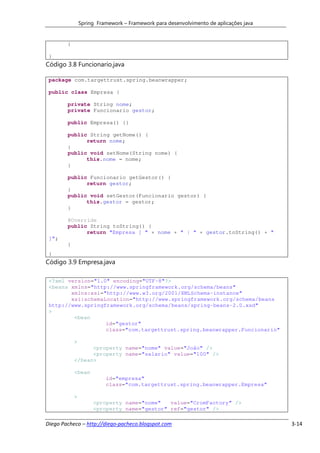 Spring Framework – Framework para desenvolvimento de aplicações java


        }

 }
Código 3.8 Funcionario.java

 package com.targettrust.spring.beanwrapper;

 public class Empresa {

        private String nome;
        private Funcionario gestor;

        public Empresa() {}

        public String getNome() {
              return nome;
        }
        public void setNome(String nome) {
              this.nome = nome;
        }

        public Funcionario getGestor() {
              return gestor;
        }
        public void setGestor(Funcionario gestor) {
              this.gestor = gestor;
        }

        @Override
        public String toString() {
              return "Empresa [ " + nome + " | " + gestor.toString() + "
 ]";
        }
 }
Código 3.9 Empresa.java

 <?xml version="1.0" encoding="UTF-8"?>
 <beans xmlns="http://www.springframework.org/schema/beans"
        xmlns:xsi="http://www.w3.org/2001/XMLSchema-instance"
        xsi:schemaLocation="http://www.springframework.org/schema/beans
 http://www.springframework.org/schema/beans/spring-beans-2.0.xsd"
 >
         <bean
                   id="gestor"
                   class="com.targettrust.spring.beanwrapper.Funcionario"

            >
                  <property name="nome" value="João" />
                  <property name="salario" value="100" />
            </bean>

            <bean
                          id="empresa"
                          class="com.targettrust.spring.beanwrapper.Empresa"

            >
                     <property name="nome"   value="CromFactory" />
                     <property name="gestor" ref="gestor" />

Diego Pacheco – http://diego-pacheco.blogspot.com                                      3-14
 