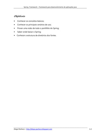 Spring Framework – Framework para desenvolvimento de aplicações java




Objetivos
•   Conhecer os conceitos básicos;
•   Conhecer os principais cenários de uso;
•   Prover uma visão de todo o portifólio do Spring;
•   Saber onde baixar o Spring;
•   Conhecer a estrutura de diretórios dos fontes.




Diego Pacheco – http://diego-pacheco.blogspot.com                                  1-2
 