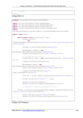 Spring Framework – Framework para desenvolvimento de aplicações java


            </bean>
 </beans>
Código XML 3.5

 package com.targettrust.spring.beanwrapper;

 import org.springframework.beans.BeanWrapper;
 import org.springframework.beans.BeanWrapperImpl;
 import org.springframework.beans.PropertyValue;
 import org.springframework.beans.factory.BeanFactory;
 import
 org.springframework.context.support.ClassPathXmlApplicationContext;

 public class Teste {

       public static void main(String[] args) {
             BeanFactory bf =
                   new
 ClassPathXmlApplicationContext("/com/targettrust/spring/beanwrapper/Sprin
 g-beans.xml");

                System.out.println(bf.getBean("empresa"));

             BeanWrapper company = new
 BeanWrapperImpl((Empresa)bf.getBean("empresa"));
             company.setPropertyValue("nome", "Target Trust");

                // ou pode ser algo assim
                PropertyValue value = new PropertyValue("nome", "Some Company
 Inc.");
                company.setPropertyValue(value);

             BeanWrapper diego = new
 BeanWrapperImpl((Funcionario)bf.getBean("gestor"));
             diego.setPropertyValue("nome", "Diego Pacheco");

             company.setPropertyValue("gestor",
 diego.getWrappedInstance());

                Long sal = (Long) company.getPropertyValue("gestor.salario");

                System.out.println("Salário: " + sal);

                System.out.println(company);
                System.out.println(company.getWrappedInstance());

                // verifica o tipo da propriedade salario

       System.out.println(((BeanWrapperImpl)company).getPropertyDescriptor
 ("gestor.salario").getPropertyType());

                diego.setPropertyValue("salario",200L);
                System.out.println(diego.getPropertyValue("salario"));
        }
 }
Código 3.10 Teste.java



Diego Pacheco – http://diego-pacheco.blogspot.com                                   3-15
 