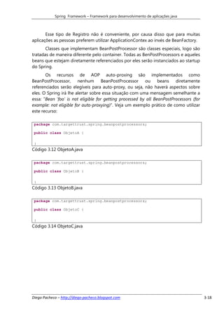 Spring Framework – Framework para desenvolvimento de aplicações java



       Esse tipo de Registro não é conveniente, por causa disso que para muitas
aplicações as pessoas preferem utilizar ApplicationContex ao invés de BeanFactory.
       Classes que implementam BeanPostProcessor são classes especiais, logo são
tratadas de maneira diferente pelo container. Todas as BenPostProcessors e aqueles
beans que estejam diretamente referenciados por eles serão instanciados ao startup
do Spring.
       Os recursos de AOP auto-proxing são implementados como
BeanPostProcessor,      nenhum BeanPostProcessor          ou     beans diretamente
referenciados serão elegíveis para auto-proxy, ou seja, não haverá aspectos sobre
eles. O Spring irá lhe alertar sobre essa situação com uma mensagem semelhante a
essa: “Bean 'foo' is not eligible for getting processed by all BeanPostProcessors (for
example: not eligible for auto-proxying)”. Veja um exemplo prático de como utilizar
este recurso:

 package com.targettrust.spring.beanpostprocessors;

 public class ObjetoA {

 }
Código 3.12 ObjetoA.java

 package com.targettrust.spring.beanpostprocessors;

 public class ObjetoB {

 }
Código 3.13 ObjetoB.java

 package com.targettrust.spring.beanpostprocessors;

 public class ObjetoC {

 }
Código 3.14 ObjetoC.java




Diego Pacheco – http://diego-pacheco.blogspot.com                                        3-18
 