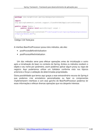 Spring Framework – Framework para desenvolvimento de aplicações java




 package com.targettrust.spring.beanpostprocessors;

 import
 org.springframework.context.support.ClassPathXmlApplicationContext;

 public class Teste {
       public static void main(String[] args) {
             new
 ClassPathXmlApplicationContext("/com/targettrust/spring/beanpostprocessor
 s/Spring-beans.xml");
       }
 }
Código 3.16 Teste.java


A interface BeanPostProcessor possui dois métodos, são eles:
   • postProcessBeforeInitialization
   • postProcessAfterInitialization


   Um dos métodos serve para efetuar operações antes da inicialização e outro
após a inicialização do bean no contexto do Spring. Ambos os métodos recebem o
objeto e seu nome por parâmetro, assim podemos aplicar algum proxy ou regra de
negócio. Aqui poderíamos utilizar um Validator conforme visto nos tópicos
anteriores e forçar a validação de determinadas propriedades.
Outra possibilidade que temos aqui graças a esse extraordinário recurso do Spring é
que podemos criar annotations personalizadas ou fazer os componentes
implementarem interfaces e com esse gancho do BeanPostProcessor podemos ler
essas informações e efetuar diversas operações que nos desperte interesse.




Diego Pacheco – http://diego-pacheco.blogspot.com                                     3-20
 