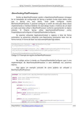 Spring Framework – Framework para desenvolvimento de aplicações java




BeanFactoryPostProcessors
        Similar ao BeanPostProcessor, porém o BeanFactoryPostProcessor consegue
ler os metadados de configuração do Spring e também mudar esses dados antes
que     o    Spring    crie   seus   beans.    Você   pode    configurar muitos
BenFactoryPostProcessor. É possível configurar a ordem de execução dessa classe
implementando a interface Ordered. Se você deseja mudar a instância de um bean
já criado você deve utilizar o BeanPostProcessor conforme apresentando no tópico
anterior.    O     Próprio   Spring    utiliza  beanFactoryPostProcessor  como:
PropertyResourceConfigurer e PropertyPlaceholderConfigurer.
      Se estamos utilizando ApplicationContext o registro é feito de forma
automática, se estivermos utilizando uma BeanFactory precisamos fazer isso de
forma manual. A Forma de fazer isso está exemplificada logo abaixo:

 XmlBeanFactory factory = new XmlBeanFactory(new
 FileSystemResource("beans.xml"));

 PropertyPlaceholderConfigurer cfg = new PropertyPlaceholderConfigurer();
 cfg.setLocation(new FileSystemResource("jdbc.properties"));

 cfg.postProcessBeanFactory(factory);
Código 3.17 Exemplo de registro de BeanPostProcessor.


      No código acima é criando um PropertyPlaceHolderConfigurer que é uma
implementação de BeanFactoryPostProcessor e será detalhada nos próximos
tópicos.
      Veja agora um exemplo concreto de como poderia ser utilizado o
BeanFactoryPostProcessor:

 package com.targettrust.spring.beanfactorypostprocessors;

 import java.text.SimpleDateFormat;
 import java.util.Date;

 public class DataService {

        private String pattern;

        public String getPattern() {
              return pattern;
        }
        public void setPattern(String pattern) {
              this.pattern = pattern;
        }

        public String showSysDate(){
              SimpleDateFormat sdf = new SimpleDateFormat(pattern);
              return sdf.format(new Date());

Diego Pacheco – http://diego-pacheco.blogspot.com                                  3-21
 