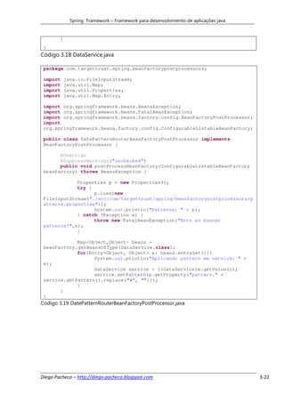 Spring Framework – Framework para desenvolvimento de aplicações java


        }
 }
Código 3.18 DataService.java

 package com.targettrust.spring.beanfactorypostprocessors;

 import     java.io.FileInputStream;
 import     java.util.Map;
 import     java.util.Properties;
 import     java.util.Map.Entry;

 import org.springframework.beans.BeansException;
 import org.springframework.beans.FatalBeanException;
 import org.springframework.beans.factory.config.BeanFactoryPostProcessor;
 import
 org.springframework.beans.factory.config.ConfigurableListableBeanFactory;

 public class DatePatternRouterBeanFactoryPostProcessor implements
 BeanFactoryPostProcessor {

       @Override
       @SuppressWarnings("unchecked")
       public void postProcessBeanFactory(ConfigurableListableBeanFactory
 beanFactory) throws BeansException {

             Properties p = new Properties();
             try {
                   p.load(new
 FileInputStream("./src/com/targettrust/spring/beanfactorypostprocessors/p
 atterns.properties"));
                   System.out.println("Patterns: " + p);
             } catch (Exception e) {
                   throw new FatalBeanException("Erro ao buscar
 patterns!",e);
             }

             Map<Object,Object> beans =
 beanFactory.getBeansOfType(DataService.class);
             for(Entry<Object, Object> e: beans.entrySet()){
                   System.out.println("Aplicando pattern em service: " +
 e);
                   DataService service = ((DataService)e.getValue());
                   service.setPattern(p.getProperty("pattern." +
 service.getPattern().replace("#", "")));
             }
       }
 }
Código 3.19 DatePatternRouterBeanFactoryPostProcessor.java




Diego Pacheco – http://diego-pacheco.blogspot.com                                    3-22
 