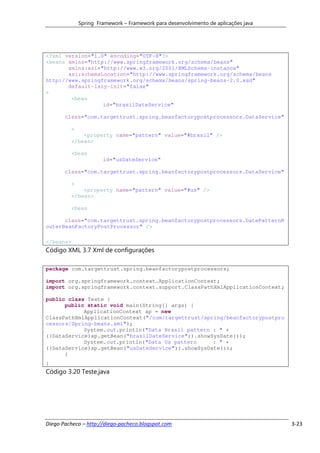 Spring Framework – Framework para desenvolvimento de aplicações java




<?xml version="1.0" encoding="UTF-8"?>
<beans xmlns="http://www.springframework.org/schema/beans"
       xmlns:xsi="http://www.w3.org/2001/XMLSchema-instance"
       xsi:schemaLocation="http://www.springframework.org/schema/beans
http://www.springframework.org/schema/beans/spring-beans-2.0.xsd"
       default-lazy-init="false"
>
        <bean
                  id="brasilDateService"

       class="com.targettrust.spring.beanfactorypostprocessors.DataService"

         >
             <property name="pattern" value="#brasil" />
         </bean>

         <bean
                      id="usDateService"

       class="com.targettrust.spring.beanfactorypostprocessors.DataService"

         >
             <property name="pattern" value="#us" />
         </bean>

         <bean

      class="com.targettrust.spring.beanfactorypostprocessors.DatePatternR
outerBeanFactoryPostProcessor" />

</beans>
Código XML 3.7 Xml de configurações

package com.targettrust.spring.beanfactorypostprocessors;

import org.springframework.context.ApplicationContext;
import org.springframework.context.support.ClassPathXmlApplicationContext;

public class Teste {
      public static void main(String[] args) {
            ApplicationContext ap = new
ClassPathXmlApplicationContext("/com/targettrust/spring/beanfactorypostpro
cessors/Spring-beans.xml");
            System.out.println("Data Brasil pattern : " +
((DataService)ap.getBean("brasilDateService")).showSysDate());
            System.out.println("Data Us pattern     : " +
((DataService)ap.getBean("usDateService")).showSysDate());
      }
}
Código 3.20 Teste.java




Diego Pacheco – http://diego-pacheco.blogspot.com                                   3-23
 