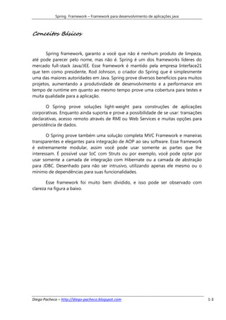 Spring Framework – Framework para desenvolvimento de aplicações java



Conceitos Básicos


       Spring framework, garanto a você que não é nenhum produto de limpeza,
até pode parecer pelo nome, mas não é. Spring é um dos frameworks líderes do
mercado full-stack Java/JEE. Esse framework é mantido pela empresa Interface21
que tem como presidente, Rod Johnson, o criador do Spring que é simplesmente
uma das maiores autoridades em Java. Spring prove diversos benefícios para muitos
projetos, aumentando a produtividade de desenvolvimento e a performance em
tempo de runtime em quanto ao mesmo tempo prove uma cobertura para testes e
muita qualidade para a aplicação.

       O Spring prove soluções light-weight para construções de aplicações
corporativas. Enquanto ainda suporta e prove a possibilidade de se usar: transações
declarativas, acesso remoto através de RMI ou Web Services e muitas opções para
persistência de dados.

       O Spring prove também uma solução completa MVC Framework e maneiras
transparentes e elegantes para integração de AOP ao seu software. Esse framework
é extremamente modular, assim você pode usar somente as partes que lhe
interessam. É possível usar IoC com Struts ou por exemplo, você pode optar por
usar somente a camada de integração com Hibernate ou a camada de abstração
para JDBC. Desenhado para não ser intrusivo, utilizando apenas ele mesmo ou o
mínimo de dependências para suas funcionalidades.

       Esse framework foi muito bem dividido, e isso pode ser observado com
clareza na figura a baixo.




Diego Pacheco – http://diego-pacheco.blogspot.com                                     1-3
 