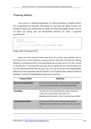 Spring Framework – Framework para desenvolvimento de aplicações java




Property Editors


       Esse recurso é utilizado largamente no Spring framework. Property Editors
têm a capacidade de converter informações em seus tipos de dados corretos, por
exemplo, imagine que gostaríamos de injetar um uma propriedade do tipo File em
um bean do Spring para tal necessidade teriamos de fazer o seguinte
procedimento:

 <bean
    id="txt"
    class="java.io.File"
 >
    <constructor-arg index="0" value="C:/BOOTSECT.BAK" />
 </bean>

Código XML 3.8 Injeção de File


       Após isso seria possível injetar esse bean txt no bean que necessita de um
File. Porém isso é muito doloroso e nada produtivo. Não seria mais fácil se o Spring
detectar-se automaticamente uma propriedade de um bean que é um File e criasse
o File para nós? O Spring já faz isso para nós se injetarmos um caminho para uma
File ele automaticamente faz isso para nós, por que ele já tem um PropertyEditor
default que está registrado para tal trabalho. Esse Property Editor default chama-se
FileEditor. Confira os PropertyEditor disponíveis no Spring:

         Property Editor                                    Explicação

 ByteArrayPropertyEditor            Editor para arrays de bytes. Strings vão ser convertidas
                                    em suas correspondentes representações de bytes.


 ClassEditor                        Faz parte de String representando classes. Quando a
                                    classe não é encontrada é levantado um
                                    IllegalArgumentException. Não é registrado por default.


 CustomBooleanEditor                Esse property editor é para propriedades booleans.
                                    Trabalha com os valores [ true, false, on, off, yes, no, 0,
                                    1]




Diego Pacheco – http://diego-pacheco.blogspot.com                                                 3-25
 