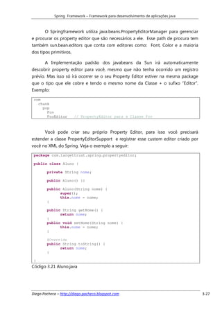 Spring Framework – Framework para desenvolvimento de aplicações java



       O Springframework utiliza java.beans.PropertyEditorManager para gerenciar
e procurar os property editor que são necessários a ele. Esse path de procura tem
também sun.bean.editors que conta com editores como: Font, Color e a maioria
dos tipos primitivos.

       A Implementação padrão dos javabeans da Sun irá automaticamente
descobrir property editor para você, mesmo que não tenha ocorrido um registro
prévio. Mas isso só irá ocorrer se o seu Property Editor estiver na mesma package
que o tipo que ele cobre e tendo o mesmo nome da Classe + o sufixo “Editor”.
Exemplo:

 com
   chank
     pop
       Foo
       FooEditor        // PropertyEditor para a Classe Foo



       Você pode criar seu próprio Property Editor, para isso você precisará
estender a classe PropertyEditorSupport e registrar esse custom editor criado por
você no XML do Spring. Veja o exemplo a seguir:

 package com.targettrust.spring.propertyeditor;

 public class Aluno {

        private String nome;

        public Aluno() {}

        public Aluno(String nome) {
              super();
              this.nome = nome;
        }

        public String getNome() {
              return nome;
        }
        public void setNome(String nome) {
              this.nome = nome;
        }

        @Override
        public String toString() {
              return nome;
        }

 }
Código 3.21 Aluno.java




Diego Pacheco – http://diego-pacheco.blogspot.com                                   3-27
 