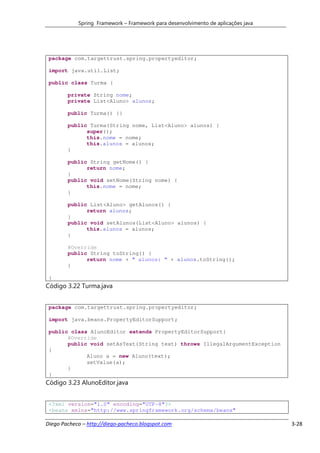 Spring Framework – Framework para desenvolvimento de aplicações java




 package com.targettrust.spring.propertyeditor;

 import java.util.List;

 public class Turma {

        private String nome;
        private List<Aluno> alunos;

        public Turma() {}

        public Turma(String nome, List<Aluno> alunos) {
              super();
              this.nome = nome;
              this.alunos = alunos;
        }

        public String getNome() {
              return nome;
        }
        public void setNome(String nome) {
              this.nome = nome;
        }

        public List<Aluno> getAlunos() {
              return alunos;
        }
        public void setAlunos(List<Aluno> alunos) {
              this.alunos = alunos;
        }

        @Override
        public String toString() {
              return nome + " alunos: " + alunos.toString();
        }

 }
Código 3.22 Turma.java


 package com.targettrust.spring.propertyeditor;

 import java.beans.PropertyEditorSupport;

 public class AlunoEditor extends PropertyEditorSupport{
       @Override
       public void setAsText(String text) throws IllegalArgumentException
 {
             Aluno a = new Aluno(text);
             setValue(a);
       }
 }
Código 3.23 AlunoEditor.java


 <?xml version="1.0" encoding="UTF-8"?>
 <beans xmlns="http://www.springframework.org/schema/beans"

Diego Pacheco – http://diego-pacheco.blogspot.com                                  3-28
 