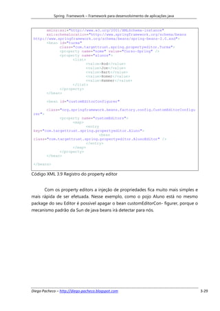 Spring Framework – Framework para desenvolvimento de aplicações java


       xmlns:xsi="http://www.w3.org/2001/XMLSchema-instance"
       xsi:schemaLocation="http://www.springframework.org/schema/beans
 http://www.springframework.org/schema/beans/spring-beans-2.0.xsd">
       <bean id="turma"
             class="com.targettrust.spring.propertyeditor.Turma">
             <property name="nome" value="Curso-Spring" />
             <property name="alunos">
                   <list>
                         <value>Rod</value>
                         <value>Joe</value>
                         <value>Bart</value>
                         <value>Homer</value>
                         <value>Hammer</value>
                   </list>
             </property>
       </bean>

         <bean id="customEditorConfigurer"

         class="org.springframework.beans.factory.config.CustomEditorConfigu
 rer">
             <property name="customEditors">
                   <map>
                         <entry
 key="com.targettrust.spring.propertyeditor.Aluno">
                               <bean
 class="com.targettrust.spring.propertyeditor.AlunoEditor" />
                         </entry>
                   </map>
             </property>
       </bean>

 </beans>

Código XML 3.9 Registro do property editor


         Com os property editors a injeção de propriedades fica muito mais simples e
mais rápida de ser efetuada. Nesse exemplo, como o pojo Aluno está no mesmo
package do seu Editor é possivel apagar o bean customEditorCon- figurer, porque o
mecanismo padrão da Sun de java beans irá detectar para nós.




Diego Pacheco – http://diego-pacheco.blogspot.com                                      3-29
 