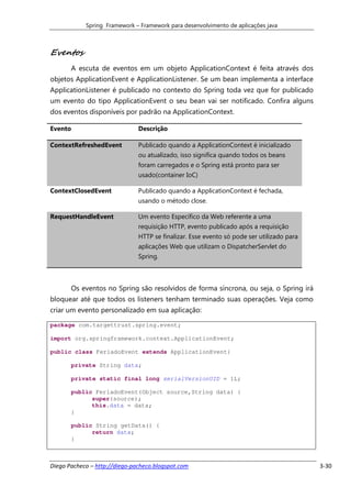 Spring Framework – Framework para desenvolvimento de aplicações java



Eventos
       A escuta de eventos em um objeto ApplicationContext é feita através dos
objetos ApplicationEvent e ApplicationListener. Se um bean implementa a interface
ApplicationListener é publicado no contexto do Spring toda vez que for publicado
um evento do tipo ApplicationEvent o seu bean vai ser notificado. Confira alguns
dos eventos disponíveis por padrão na ApplicationContext.

Evento                         Descrição

ContextRefreshedEvent          Publicado quando a ApplicationContext é inicializado
                               ou atualizado, isso significa quando todos os beans
                               foram carregados e o Spring está pronto para ser
                               usado(container IoC)

ContextClosedEvent             Publicado quando a ApplicationContext é fechada,
                               usando o método close.

RequestHandleEvent             Um evento Específico da Web referente a uma
                               requisição HTTP, evento publicado após a requisição
                               HTTP se finalizar. Esse evento só pode ser utilizado para
                               aplicações Web que utilizam o DispatcherServlet do
                               Spring.



       Os eventos no Spring são resolvidos de forma síncrona, ou seja, o Spring irá
bloquear até que todos os listeners tenham terminado suas operações. Veja como
criar um evento personalizado em sua aplicação:

package com.targettrust.spring.event;

import org.springframework.context.ApplicationEvent;

public class FeriadoEvent extends ApplicationEvent{

       private String data;

       private static final long serialVersionUID = 1L;

       public FeriadoEvent(Object source,String data) {
             super(source);
             this.data = data;
       }

       public String getData() {
             return data;
       }



Diego Pacheco – http://diego-pacheco.blogspot.com                                          3-30
 