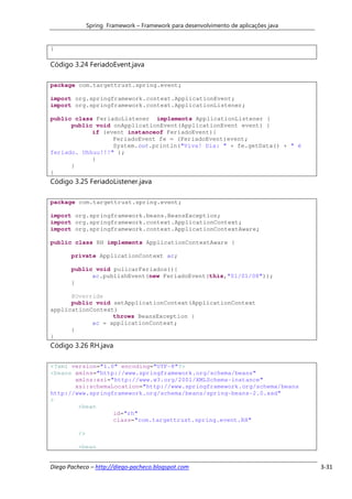 Spring Framework – Framework para desenvolvimento de aplicações java


}

Código 3.24 FeriadoEvent.java

package com.targettrust.spring.event;

import org.springframework.context.ApplicationEvent;
import org.springframework.context.ApplicationListener;

public class FeriadoListener implements ApplicationListener {
      public void onApplicationEvent(ApplicationEvent event) {
            if (event instanceof FeriadoEvent){
                  FeriadoEvent fe = (FeriadoEvent)event;
                  System.out.println("Viva! Dia: " + fe.getData() + " é
feriado. Uhhuu!!!" );
            }
      }
}
Código 3.25 FeriadoListener.java

package com.targettrust.spring.event;

import org.springframework.beans.BeansException;
import org.springframework.context.ApplicationContext;
import org.springframework.context.ApplicationContextAware;

public class RH implements ApplicationContextAware {

       private ApplicationContext ac;

       public void pulicarFeriados(){
             ac.publishEvent(new FeriadoEvent(this,"01/01/08"));
       }

      @Override
      public void setApplicationContext(ApplicationContext
applicationContext)
                  throws BeansException {
            ac = applicationContext;
      }
}
Código 3.26 RH.java

<?xml version="1.0" encoding="UTF-8"?>
<beans xmlns="http://www.springframework.org/schema/beans"
       xmlns:xsi="http://www.w3.org/2001/XMLSchema-instance"
       xsi:schemaLocation="http://www.springframework.org/schema/beans
http://www.springframework.org/schema/beans/spring-beans-2.0.xsd"
>
        <bean
                  id="rh"
                  class="com.targettrust.spring.event.RH"

         />

         <bean


Diego Pacheco – http://diego-pacheco.blogspot.com                                    3-31
 