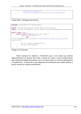 Spring Framework – Framework para desenvolvimento de aplicações java


                    id="funcionarioEsperto"
                    class="com.targettrust.spring.event.FeriadoListener"
           />

</beans>
Código XML 3.10 Registro do listener

package com.targettrust.spring.event;

import org.springframework.context.ApplicationContext;
import org.springframework.context.support.ClassPathXmlApplicationContext;

public class Teste {
      public static void main(String[] args) {
            ApplicationContext ac =
                  new
ClassPathXmlApplicationContext("/com/targettrust/spring/event/Spring-
beans.xml");

                  RH rh = (RH)ac.getBean("rh");
                  rh.pulicarFeriados();
       }
}
Código 3.27 Teste.java


       Nesse exemplo foi utilizado o FeridoEvent que é uma classe que estende
ApplicationEvent do Spring. Para tratar o evento foi criada a classe FeriadoListener
que implementa ApplicationListener com um if parta saber se o evento disparado foi
o FeriadoEvent. A Classe RH é uma ApplicationContextAware para poder publicar o
evento através do método publishEvent.




Diego Pacheco – http://diego-pacheco.blogspot.com                                      3-32
 