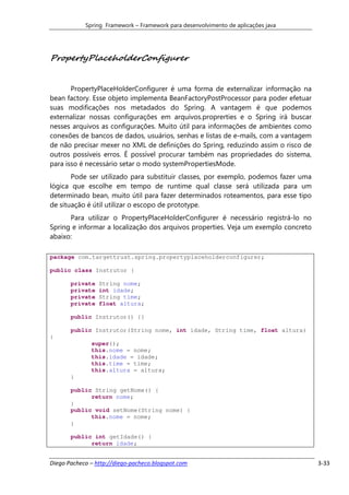 Spring Framework – Framework para desenvolvimento de aplicações java




PropertyPlaceholderConfigurer


       PropertyPlaceHolderConfigurer é uma forma de externalizar informação na
bean factory. Esse objeto implementa BeanFactoryPostProcessor para poder efetuar
suas modificações nos metadados do Spring. A vantagem é que podemos
externalizar nossas configurações em arquivos.proprerties e o Spring irá buscar
nesses arquivos as configurações. Muito útil para informações de ambientes como
conexões de bancos de dados, usuários, senhas e listas de e-mails, com a vantagem
de não precisar mexer no XML de definições do Spring, reduzindo assim o risco de
outros possíveis erros. É possível procurar também nas propriedades do sistema,
para isso é necessário setar o modo systemPropertiesMode.
       Pode ser utilizado para substituir classes, por exemplo, podemos fazer uma
lógica que escolhe em tempo de runtime qual classe será utilizada para um
determinado bean, muito útil para fazer determinados roteamentos, para esse tipo
de situação é útil utilizar o escopo de prototype.
      Para utilizar o PropertyPlaceHolderConfigurer é necessário registrá-lo no
Spring e informar a localização dos arquivos properties. Veja um exemplo concreto
abaixo:

package com.targettrust.spring.propertyplaceholderconfigurer;

public class Instrutor {

       private   String nome;
       private   int idade;
       private   String time;
       private   float altura;

       public Instrutor() {}

       public Instrutor(String nome, int idade, String time, float altura)
{
              super();
              this.nome = nome;
              this.idade = idade;
              this.time = time;
              this.altura = altura;
       }

       public String getNome() {
             return nome;
       }
       public void setNome(String nome) {
             this.nome = nome;
       }

       public int getIdade() {
             return idade;


Diego Pacheco – http://diego-pacheco.blogspot.com                                   3-33
 