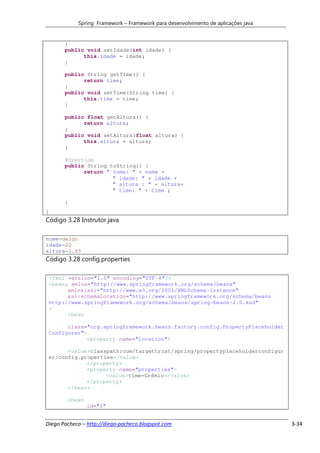 Spring Framework – Framework para desenvolvimento de aplicações java


       }
       public void setIdade(int idade) {
             this.idade = idade;
       }

       public String getTime() {
             return time;
       }
       public void setTime(String time) {
             this.time = time;
       }

       public float getAltura() {
             return altura;
       }
       public void setAltura(float altura) {
             this.altura = altura;
       }

       @Override
       public String toString() {
             return " nome: " + nome +
                      " idade: " + idade +
                      " altura : " + altura+
                      " time: " + time ;

       }
}
Código 3.28 Instrutor.java

nome=deigo
idade=22
altura=1.85
Código 3.28 config.properties

 <?xml version="1.0" encoding="UTF-8"?>
 <beans xmlns="http://www.springframework.org/schema/beans"
       xmlns:xsi="http://www.w3.org/2001/XMLSchema-instance"
       xsi:schemaLocation="http://www.springframework.org/schema/beans
 http://www.springframework.org/schema/beans/spring-beans-2.0.xsd"
 >
       <bean

       class="org.springframework.beans.factory.config.PropertyPlaceholder
 Configurer">
             <property name="location">

       <value>classpath:com/targettrust/spring/propertyplaceholderconfigur
 er/config.properties</value>
             </property>
             <property name="properties">
                   <value>time=Grêmio</value>
             </property>
       </bean>

        <bean
                id="i"


Diego Pacheco – http://diego-pacheco.blogspot.com                                  3-34
 