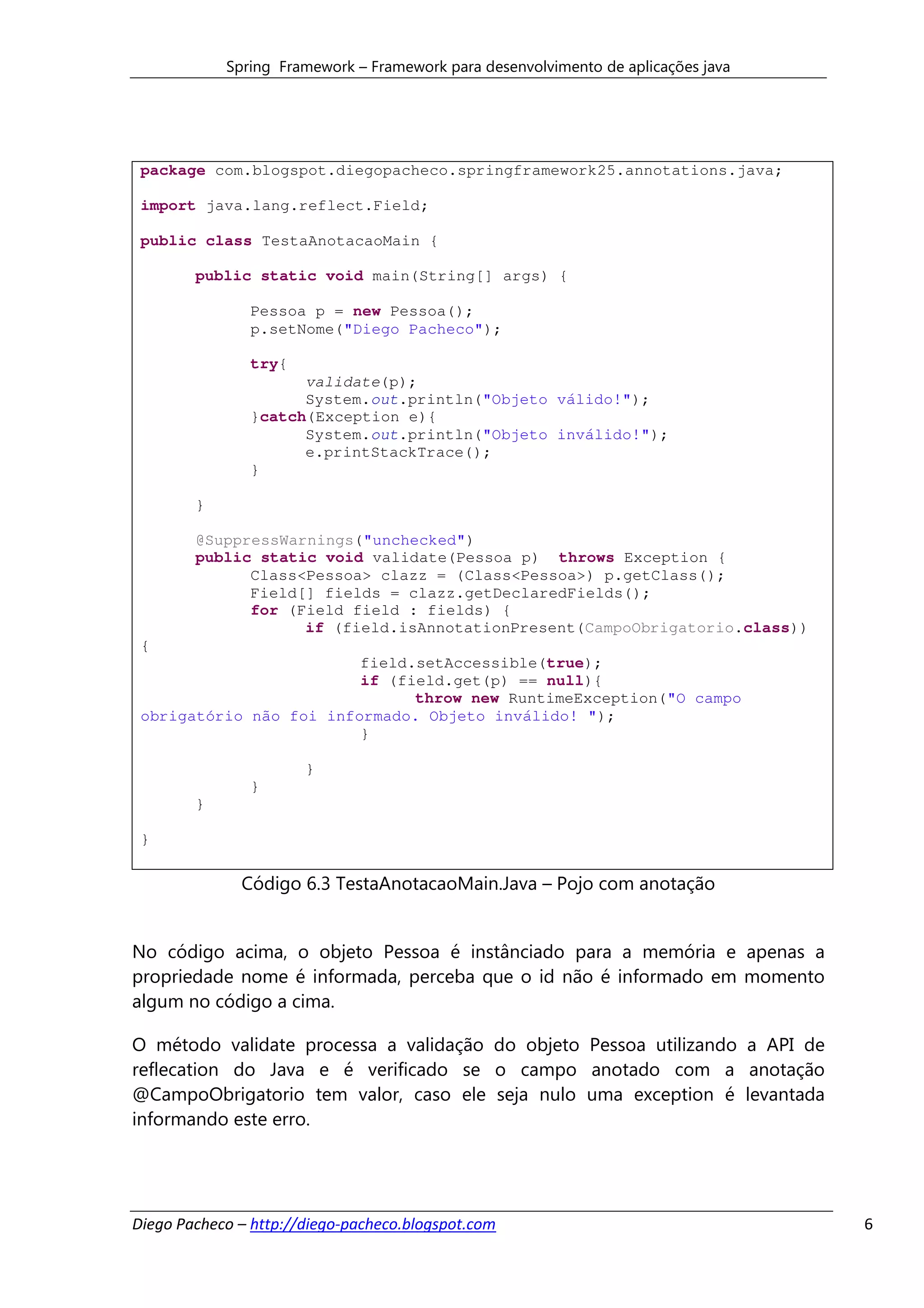 Spring Framework – Framework para desenvolvimento de aplicações java




 package com.blogspot.diegopacheco.springframework25.annotations.java;

 import java.lang.reflect.Field;

 public class TestaAnotacaoMain {

        public static void main(String[] args) {

               Pessoa p = new Pessoa();
               p.setNome("Diego Pacheco");

               try{
                     validate(p);
                     System.out.println("Objeto válido!");
               }catch(Exception e){
                     System.out.println("Objeto inválido!");
                     e.printStackTrace();
               }

        }

        @SuppressWarnings("unchecked")
        public static void validate(Pessoa p) throws Exception {
              Class<Pessoa> clazz = (Class<Pessoa>) p.getClass();
              Field[] fields = clazz.getDeclaredFields();
              for (Field field : fields) {
                    if (field.isAnnotationPresent(CampoObrigatorio.class))
 {
                         field.setAccessible(true);
                         if (field.get(p) == null){
                               throw new RuntimeException("O campo
 obrigatório não foi informado. Objeto inválido! ");
                         }

                       }
               }
        }

 }

              Código 6.3 TestaAnotacaoMain.Java – Pojo com anotação


No código acima, o objeto Pessoa é instânciado para a memória e apenas a
propriedade nome é informada, perceba que o id não é informado em momento
algum no código a cima.

O método validate processa a validação do objeto Pessoa utilizando a API de
reflecation do Java e é verificado se o campo anotado com a anotação
@CampoObrigatorio tem valor, caso ele seja nulo uma exception é levantada
informando este erro.




Diego Pacheco – http://diego-pacheco.blogspot.com                                  6
 