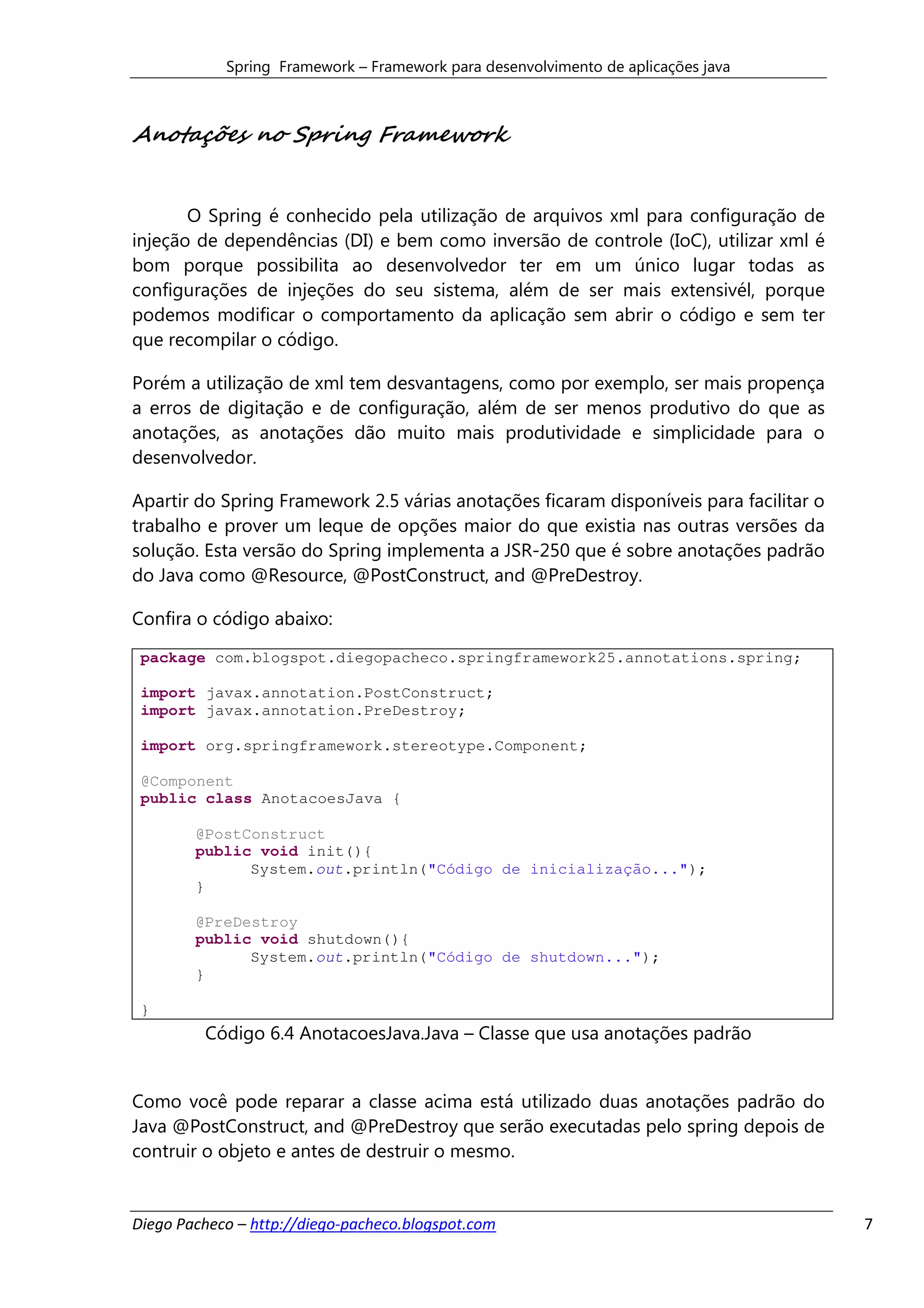 Spring Framework – Framework para desenvolvimento de aplicações java



Anotações no Spring Framework


       O Spring é conhecido pela utilização de arquivos xml para configuração de
injeção de dependências (DI) e bem como inversão de controle (IoC), utilizar xml é
bom porque possibilita ao desenvolvedor ter em um único lugar todas as
configurações de injeções do seu sistema, além de ser mais extensivél, porque
podemos modificar o comportamento da aplicação sem abrir o código e sem ter
que recompilar o código.

Porém a utilização de xml tem desvantagens, como por exemplo, ser mais propença
a erros de digitação e de configuração, além de ser menos produtivo do que as
anotações, as anotações dão muito mais produtividade e simplicidade para o
desenvolvedor.

Apartir do Spring Framework 2.5 várias anotações ficaram disponíveis para facilitar o
trabalho e prover um leque de opções maior do que existia nas outras versões da
solução. Esta versão do Spring implementa a JSR-250 que é sobre anotações padrão
do Java como @Resource, @PostConstruct, and @PreDestroy.

Confira o código abaixo:

 package com.blogspot.diegopacheco.springframework25.annotations.spring;

 import javax.annotation.PostConstruct;
 import javax.annotation.PreDestroy;

 import org.springframework.stereotype.Component;

 @Component
 public class AnotacoesJava {

        @PostConstruct
        public void init(){
              System.out.println("Código de inicialização...");
        }

        @PreDestroy
        public void shutdown(){
              System.out.println("Código de shutdown...");
        }

 }
         Código 6.4 AnotacoesJava.Java – Classe que usa anotações padrão


Como você pode reparar a classe acima está utilizado duas anotações padrão do
Java @PostConstruct, and @PreDestroy que serão executadas pelo spring depois de
contruir o objeto e antes de destruir o mesmo.


Diego Pacheco – http://diego-pacheco.blogspot.com                                       7
 