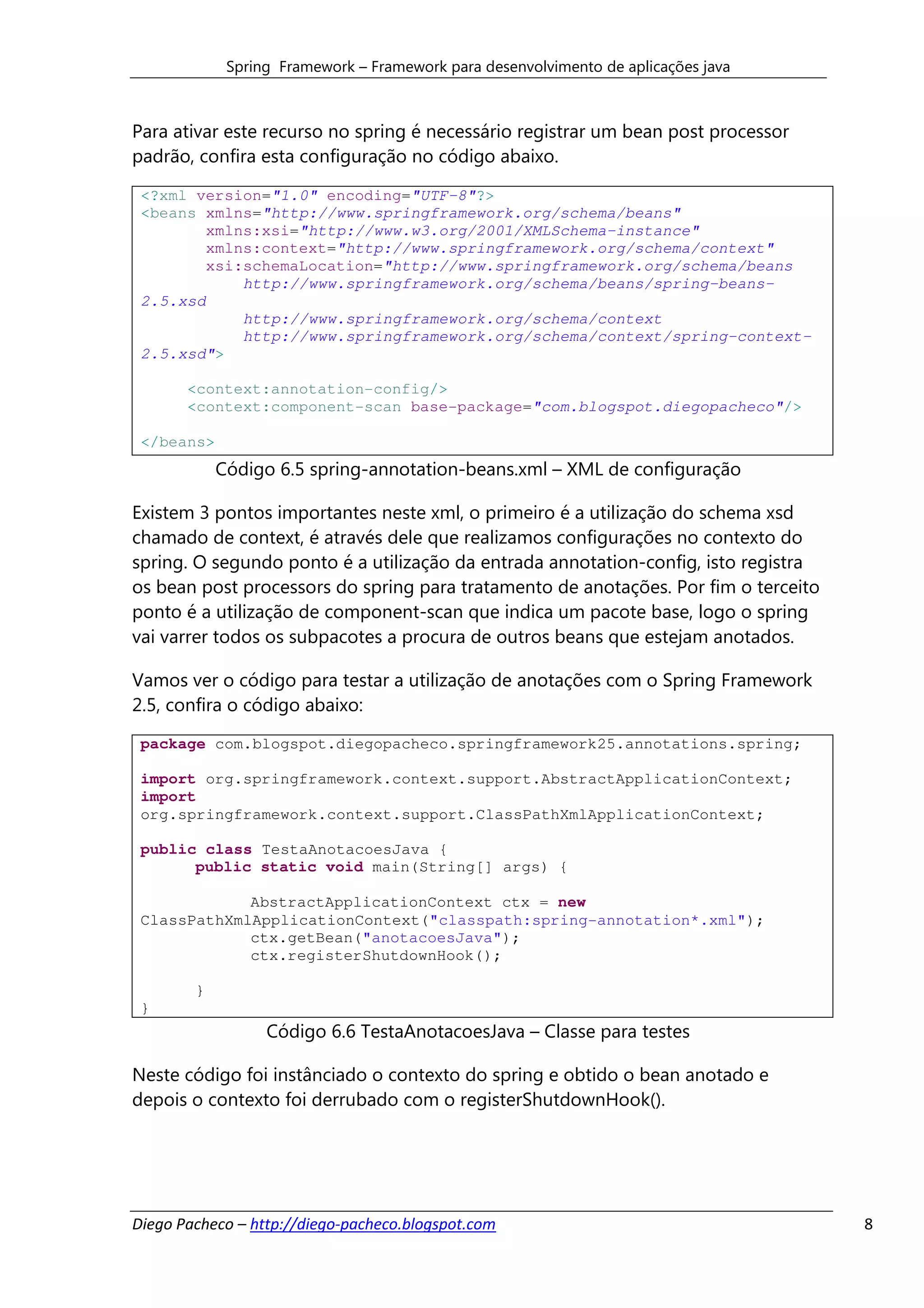 Spring Framework – Framework para desenvolvimento de aplicações java



Para ativar este recurso no spring é necessário registrar um bean post processor
padrão, confira esta configuração no código abaixo.

 <?xml version="1.0" encoding="UTF-8"?>
 <beans xmlns="http://www.springframework.org/schema/beans"
         xmlns:xsi="http://www.w3.org/2001/XMLSchema-instance"
         xmlns:context="http://www.springframework.org/schema/context"
         xsi:schemaLocation="http://www.springframework.org/schema/beans
             http://www.springframework.org/schema/beans/spring-beans-
 2.5.xsd
             http://www.springframework.org/schema/context
             http://www.springframework.org/schema/context/spring-context-
 2.5.xsd">

       <context:annotation-config/>
       <context:component-scan base-package="com.blogspot.diegopacheco"/>

 </beans>
            Código 6.5 spring-annotation-beans.xml – XML de configuração

Existem 3 pontos importantes neste xml, o primeiro é a utilização do schema xsd
chamado de context, é através dele que realizamos configurações no contexto do
spring. O segundo ponto é a utilização da entrada annotation-config, isto registra
os bean post processors do spring para tratamento de anotações. Por fim o terceito
ponto é a utilização de component-scan que indica um pacote base, logo o spring
vai varrer todos os subpacotes a procura de outros beans que estejam anotados.

Vamos ver o código para testar a utilização de anotações com o Spring Framework
2.5, confira o código abaixo:
 package com.blogspot.diegopacheco.springframework25.annotations.spring;

 import org.springframework.context.support.AbstractApplicationContext;
 import
 org.springframework.context.support.ClassPathXmlApplicationContext;

 public class TestaAnotacoesJava {
       public static void main(String[] args) {

             AbstractApplicationContext ctx = new
 ClassPathXmlApplicationContext("classpath:spring-annotation*.xml");
             ctx.getBean("anotacoesJava");
             ctx.registerShutdownHook();

        }
 }
                  Código 6.6 TestaAnotacoesJava – Classe para testes

Neste código foi instânciado o contexto do spring e obtido o bean anotado e
depois o contexto foi derrubado com o registerShutdownHook().




Diego Pacheco – http://diego-pacheco.blogspot.com                                    8
 
