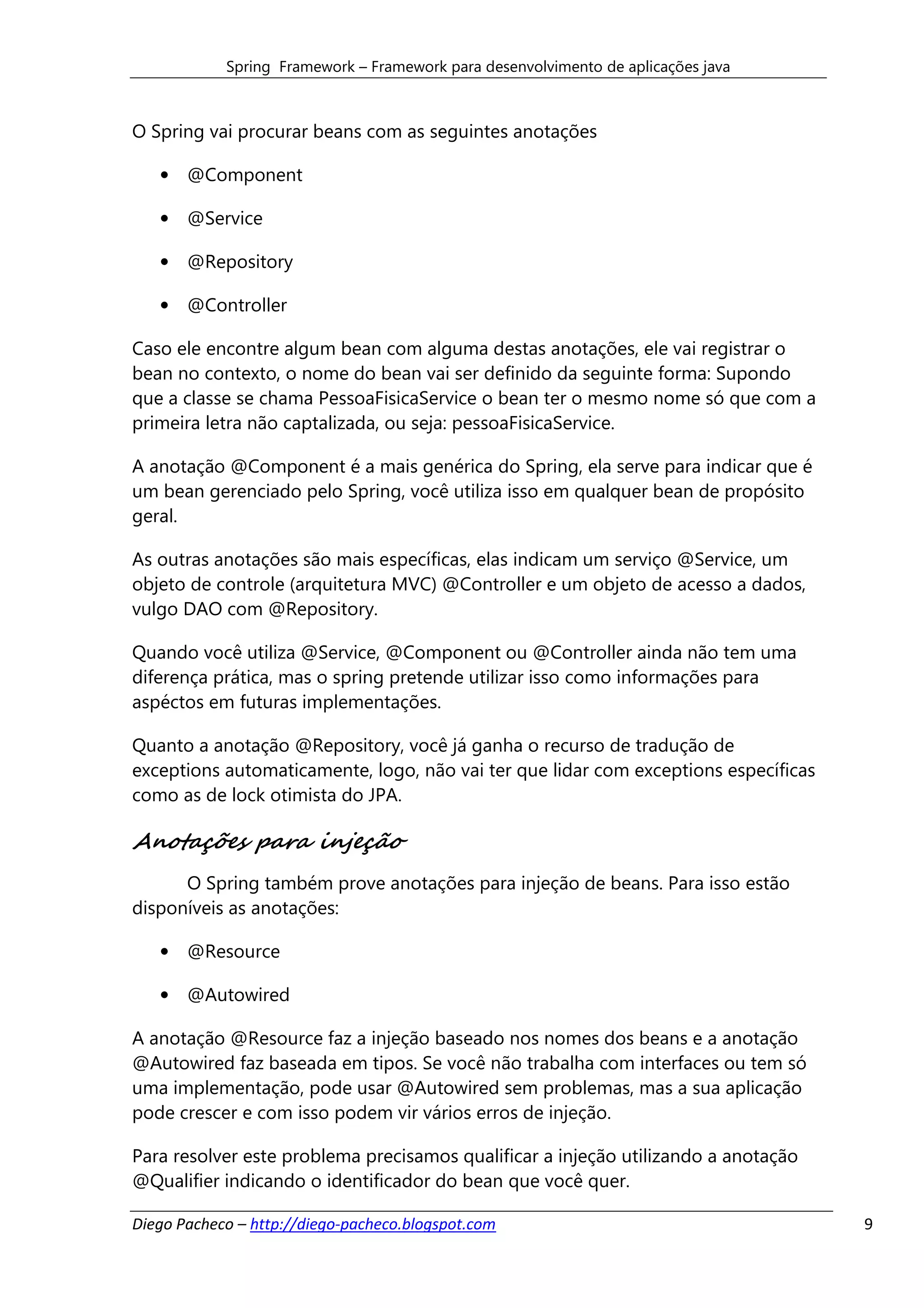 Spring Framework – Framework para desenvolvimento de aplicações java



O Spring vai procurar beans com as seguintes anotações

   • @Component

   • @Service

   • @Repository

   • @Controller

Caso ele encontre algum bean com alguma destas anotações, ele vai registrar o
bean no contexto, o nome do bean vai ser definido da seguinte forma: Supondo
que a classe se chama PessoaFisicaService o bean ter o mesmo nome só que com a
primeira letra não captalizada, ou seja: pessoaFisicaService.

A anotação @Component é a mais genérica do Spring, ela serve para indicar que é
um bean gerenciado pelo Spring, você utiliza isso em qualquer bean de propósito
geral.

As outras anotações são mais específicas, elas indicam um serviço @Service, um
objeto de controle (arquitetura MVC) @Controller e um objeto de acesso a dados,
vulgo DAO com @Repository.

Quando você utiliza @Service, @Component ou @Controller ainda não tem uma
diferença prática, mas o spring pretende utilizar isso como informações para
aspéctos em futuras implementações.

Quanto a anotação @Repository, você já ganha o recurso de tradução de
exceptions automaticamente, logo, não vai ter que lidar com exceptions específicas
como as de lock otimista do JPA.

Anotações para injeção
      O Spring também prove anotações para injeção de beans. Para isso estão
disponíveis as anotações:

   • @Resource

   • @Autowired

A anotação @Resource faz a injeção baseado nos nomes dos beans e a anotação
@Autowired faz baseada em tipos. Se você não trabalha com interfaces ou tem só
uma implementação, pode usar @Autowired sem problemas, mas a sua aplicação
pode crescer e com isso podem vir vários erros de injeção.

Para resolver este problema precisamos qualificar a injeção utilizando a anotação
@Qualifier indicando o identificador do bean que você quer.

Diego Pacheco – http://diego-pacheco.blogspot.com                                    9
 
