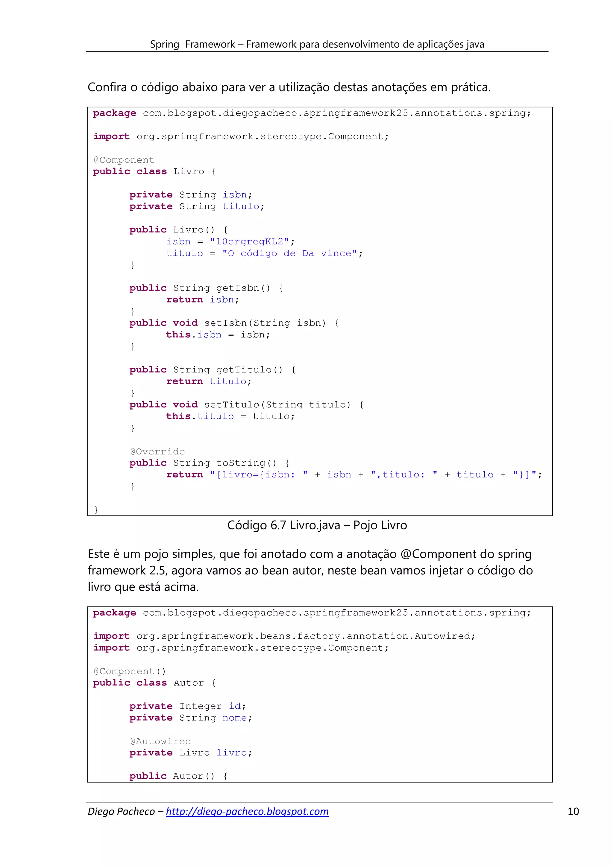 Spring Framework – Framework para desenvolvimento de aplicações java



Confira o código abaixo para ver a utilização destas anotações em prática.
 package com.blogspot.diegopacheco.springframework25.annotations.spring;

 import org.springframework.stereotype.Component;

 @Component
 public class Livro {

        private String isbn;
        private String titulo;

        public Livro() {
              isbn = "10ergregKL2";
              titulo = "O código de Da vince";
        }

        public String getIsbn() {
              return isbn;
        }
        public void setIsbn(String isbn) {
              this.isbn = isbn;
        }

        public String getTitulo() {
              return titulo;
        }
        public void setTitulo(String titulo) {
              this.titulo = titulo;
        }

        @Override
        public String toString() {
              return "[livro={isbn: " + isbn + ",titulo: " + titulo + "}]";
        }

 }
                            Código 6.7 Livro.java – Pojo Livro

Este é um pojo simples, que foi anotado com a anotação @Component do spring
framework 2.5, agora vamos ao bean autor, neste bean vamos injetar o código do
livro que está acima.
 package com.blogspot.diegopacheco.springframework25.annotations.spring;

 import org.springframework.beans.factory.annotation.Autowired;
 import org.springframework.stereotype.Component;

 @Component()
 public class Autor {

        private Integer id;
        private String nome;

        @Autowired
        private Livro livro;

        public Autor() {


Diego Pacheco – http://diego-pacheco.blogspot.com                                  10
 