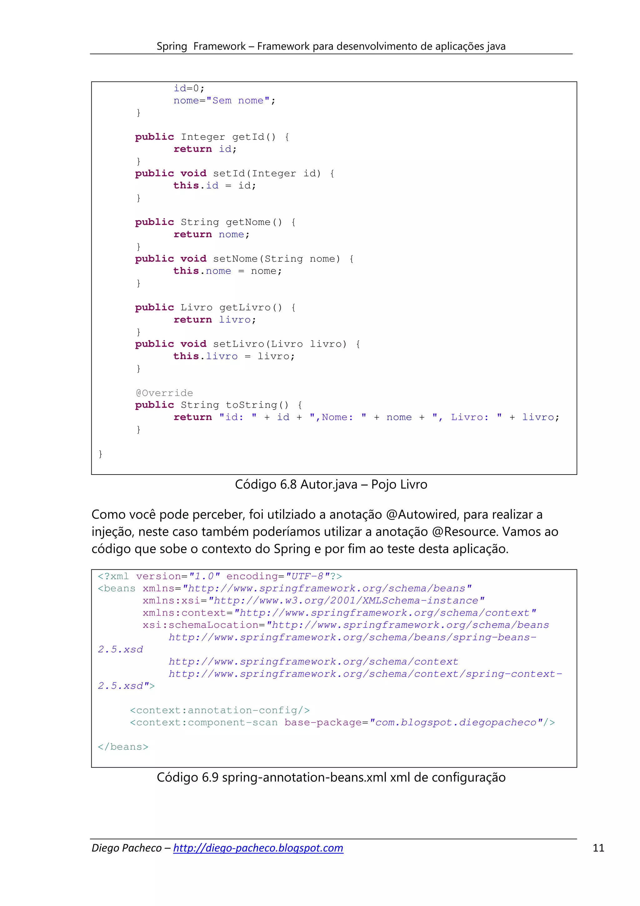 Spring Framework – Framework para desenvolvimento de aplicações java


               id=0;
               nome="Sem nome";
        }

        public Integer getId() {
              return id;
        }
        public void setId(Integer id) {
              this.id = id;
        }

        public String getNome() {
              return nome;
        }
        public void setNome(String nome) {
              this.nome = nome;
        }

        public Livro getLivro() {
              return livro;
        }
        public void setLivro(Livro livro) {
              this.livro = livro;
        }

        @Override
        public String toString() {
              return "id: " + id + ",Nome: " + nome + ", Livro: " + livro;
        }

 }

                           Código 6.8 Autor.java – Pojo Livro

Como você pode perceber, foi utilziado a anotação @Autowired, para realizar a
injeção, neste caso também poderíamos utilizar a anotação @Resource. Vamos ao
código que sobe o contexto do Spring e por fim ao teste desta aplicação.

 <?xml version="1.0" encoding="UTF-8"?>
 <beans xmlns="http://www.springframework.org/schema/beans"
         xmlns:xsi="http://www.w3.org/2001/XMLSchema-instance"
         xmlns:context="http://www.springframework.org/schema/context"
         xsi:schemaLocation="http://www.springframework.org/schema/beans
             http://www.springframework.org/schema/beans/spring-beans-
 2.5.xsd
             http://www.springframework.org/schema/context
             http://www.springframework.org/schema/context/spring-context-
 2.5.xsd">

       <context:annotation-config/>
       <context:component-scan base-package="com.blogspot.diegopacheco"/>

 </beans>

            Código 6.9 spring-annotation-beans.xml xml de configuração




Diego Pacheco – http://diego-pacheco.blogspot.com                                  11
 
