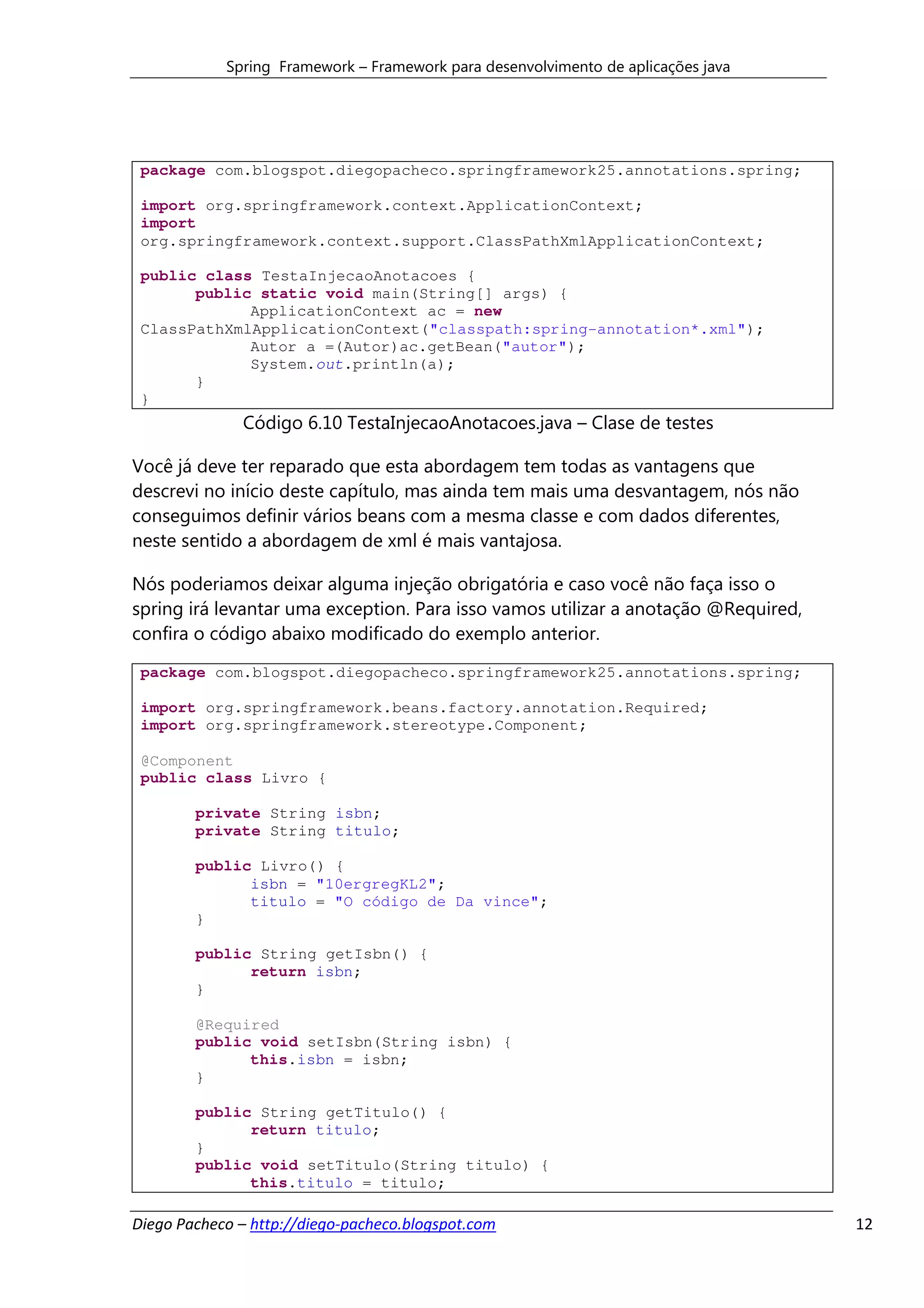 Spring Framework – Framework para desenvolvimento de aplicações java




 package com.blogspot.diegopacheco.springframework25.annotations.spring;

 import org.springframework.context.ApplicationContext;
 import
 org.springframework.context.support.ClassPathXmlApplicationContext;

 public class TestaInjecaoAnotacoes {
       public static void main(String[] args) {
             ApplicationContext ac = new
 ClassPathXmlApplicationContext("classpath:spring-annotation*.xml");
             Autor a =(Autor)ac.getBean("autor");
             System.out.println(a);
       }
 }
              Código 6.10 TestaInjecaoAnotacoes.java – Clase de testes

Você já deve ter reparado que esta abordagem tem todas as vantagens que
descrevi no início deste capítulo, mas ainda tem mais uma desvantagem, nós não
conseguimos definir vários beans com a mesma classe e com dados diferentes,
neste sentido a abordagem de xml é mais vantajosa.

Nós poderiamos deixar alguma injeção obrigatória e caso você não faça isso o
spring irá levantar uma exception. Para isso vamos utilizar a anotação @Required,
confira o código abaixo modificado do exemplo anterior.
 package com.blogspot.diegopacheco.springframework25.annotations.spring;

 import org.springframework.beans.factory.annotation.Required;
 import org.springframework.stereotype.Component;

 @Component
 public class Livro {

        private String isbn;
        private String titulo;

        public Livro() {
              isbn = "10ergregKL2";
              titulo = "O código de Da vince";
        }

        public String getIsbn() {
              return isbn;
        }

        @Required
        public void setIsbn(String isbn) {
              this.isbn = isbn;
        }

        public String getTitulo() {
              return titulo;
        }
        public void setTitulo(String titulo) {
              this.titulo = titulo;

Diego Pacheco – http://diego-pacheco.blogspot.com                                   12
 