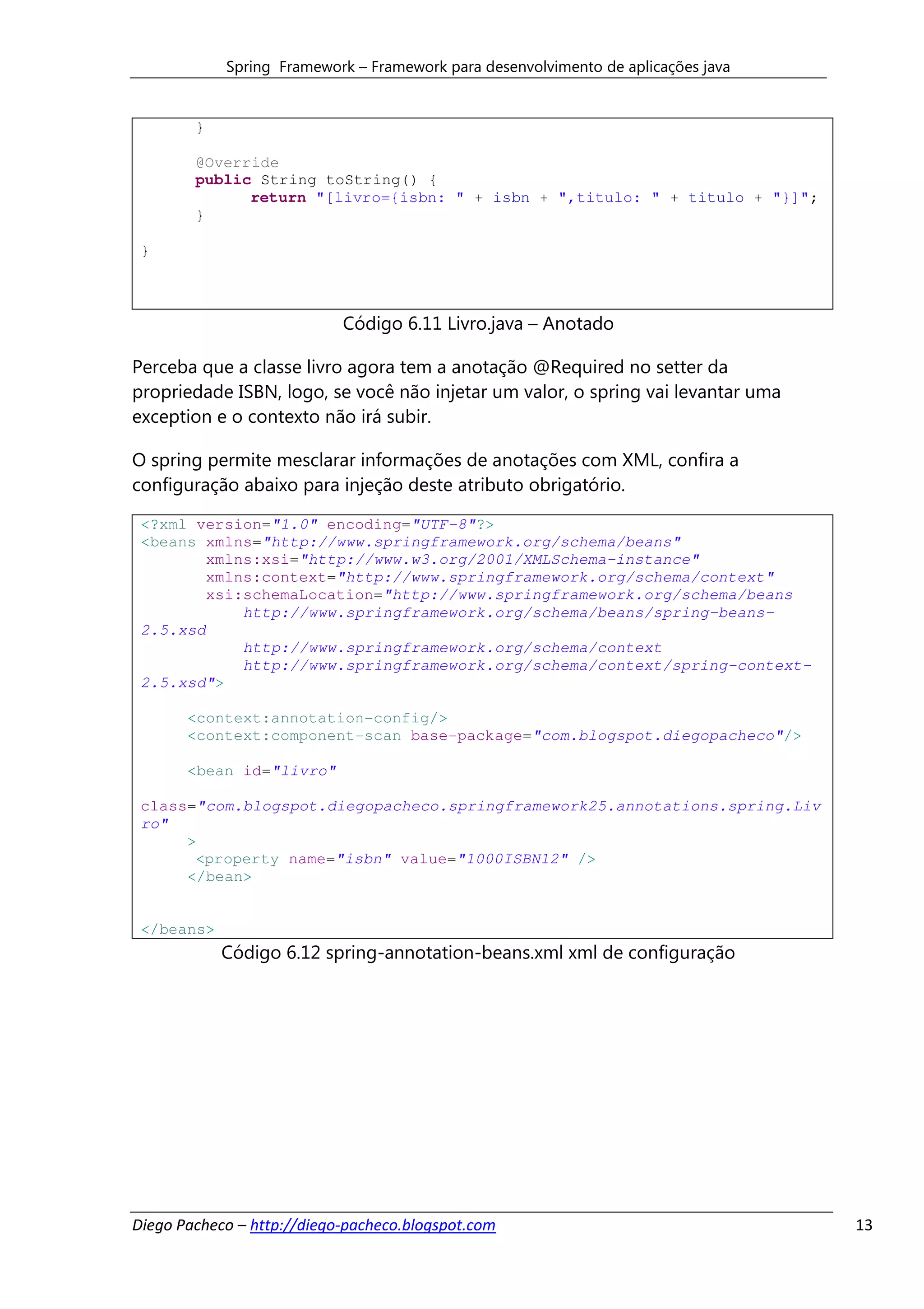 Spring Framework – Framework para desenvolvimento de aplicações java


        }

        @Override
        public String toString() {
              return "[livro={isbn: " + isbn + ",titulo: " + titulo + "}]";
        }

 }



                            Código 6.11 Livro.java – Anotado

Perceba que a classe livro agora tem a anotação @Required no setter da
propriedade ISBN, logo, se você não injetar um valor, o spring vai levantar uma
exception e o contexto não irá subir.

O spring permite mesclarar informações de anotações com XML, confira a
configuração abaixo para injeção deste atributo obrigatório.

 <?xml version="1.0" encoding="UTF-8"?>
 <beans xmlns="http://www.springframework.org/schema/beans"
         xmlns:xsi="http://www.w3.org/2001/XMLSchema-instance"
         xmlns:context="http://www.springframework.org/schema/context"
         xsi:schemaLocation="http://www.springframework.org/schema/beans
             http://www.springframework.org/schema/beans/spring-beans-
 2.5.xsd
             http://www.springframework.org/schema/context
             http://www.springframework.org/schema/context/spring-context-
 2.5.xsd">

       <context:annotation-config/>
       <context:component-scan base-package="com.blogspot.diegopacheco"/>

       <bean id="livro"

 class="com.blogspot.diegopacheco.springframework25.annotations.spring.Liv
 ro"
      >
       <property name="isbn" value="1000ISBN12" />
      </bean>


 </beans>
            Código 6.12 spring-annotation-beans.xml xml de configuração




Diego Pacheco – http://diego-pacheco.blogspot.com                                  13
 