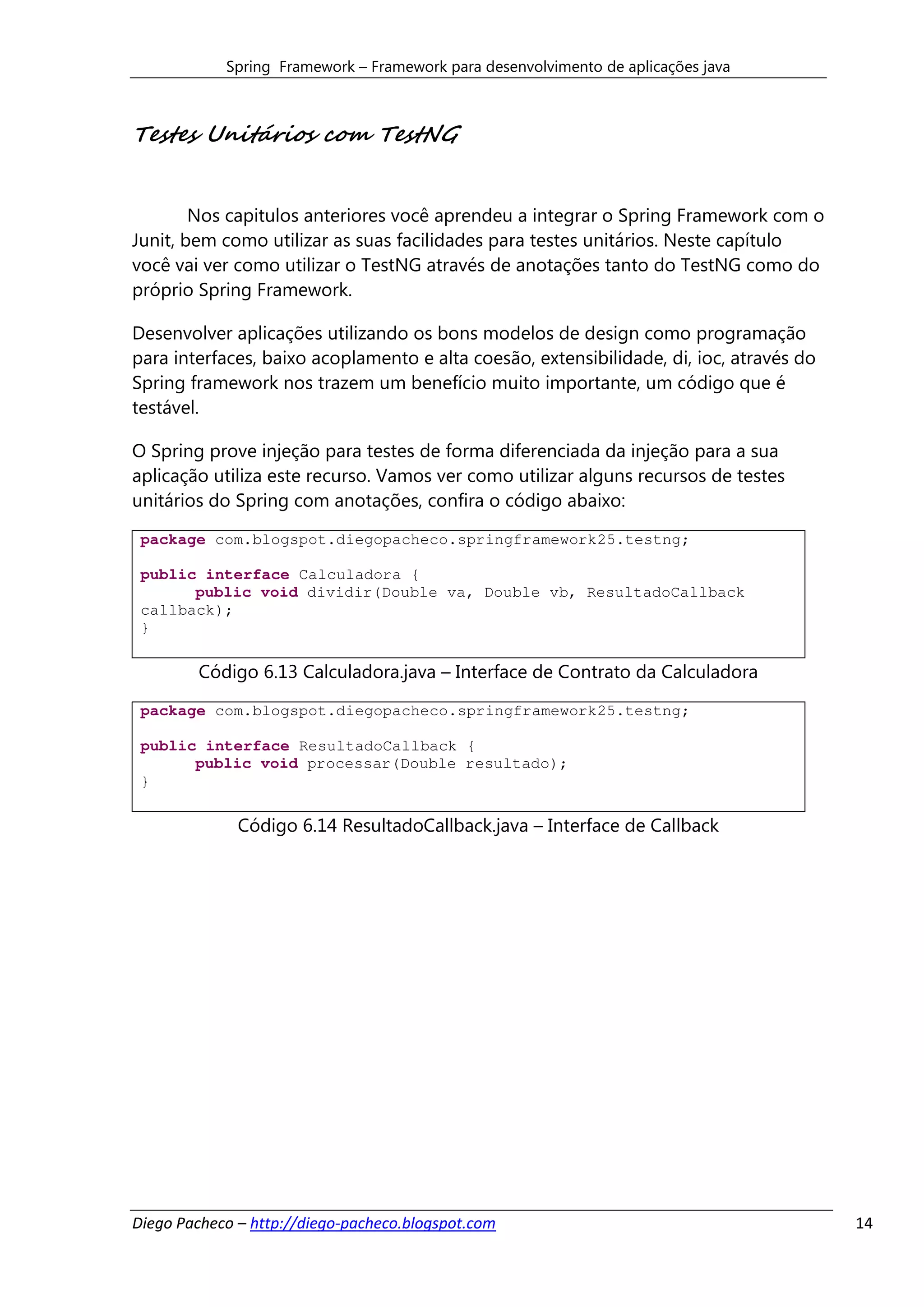 Spring Framework – Framework para desenvolvimento de aplicações java



Testes Unitários com TestNG


        Nos capitulos anteriores você aprendeu a integrar o Spring Framework com o
Junit, bem como utilizar as suas facilidades para testes unitários. Neste capítulo
você vai ver como utilizar o TestNG através de anotações tanto do TestNG como do
próprio Spring Framework.

Desenvolver aplicações utilizando os bons modelos de design como programação
para interfaces, baixo acoplamento e alta coesão, extensibilidade, di, ioc, através do
Spring framework nos trazem um benefício muito importante, um código que é
testável.

O Spring prove injeção para testes de forma diferenciada da injeção para a sua
aplicação utiliza este recurso. Vamos ver como utilizar alguns recursos de testes
unitários do Spring com anotações, confira o código abaixo:

 package com.blogspot.diegopacheco.springframework25.testng;

 public interface Calculadora {
       public void dividir(Double va, Double vb, ResultadoCallback
 callback);
 }

        Código 6.13 Calculadora.java – Interface de Contrato da Calculadora
 package com.blogspot.diegopacheco.springframework25.testng;

 public interface ResultadoCallback {
       public void processar(Double resultado);
 }

              Código 6.14 ResultadoCallback.java – Interface de Callback




Diego Pacheco – http://diego-pacheco.blogspot.com                                        14
 
