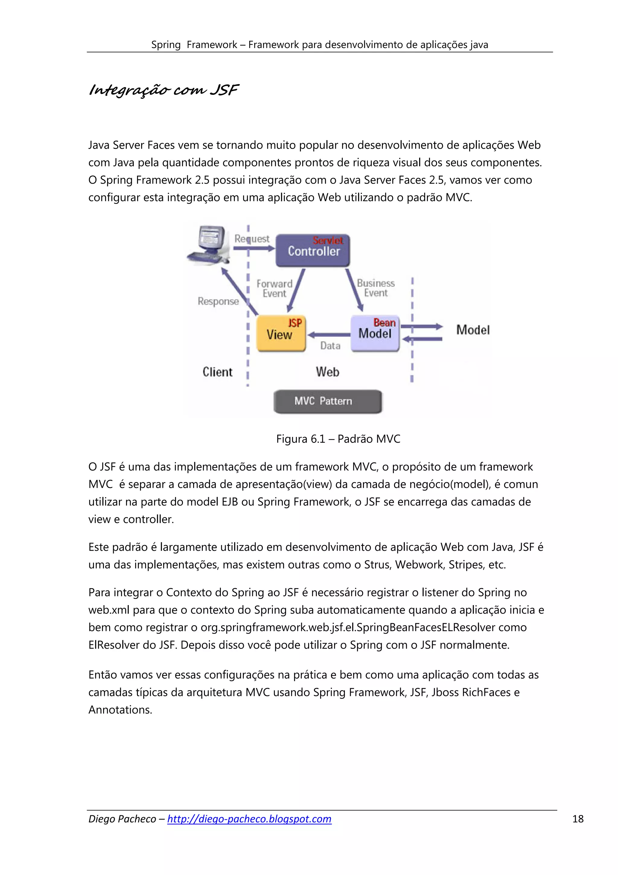 Spring Framework – Framework para desenvolvimento de aplicações java



Integração com JSF


Java Server Faces vem se tornando muito popular no desenvolvimento de aplicações Web
com Java pela quantidade componentes prontos de riqueza visual dos seus componentes.
O Spring Framework 2.5 possui integração com o Java Server Faces 2.5, vamos ver como
configurar esta integração em uma aplicação Web utilizando o padrão MVC.




                                      Figura 6.1 – Padrão MVC

O JSF é uma das implementações de um framework MVC, o propósito de um framework
MVC é separar a camada de apresentação(view) da camada de negócio(model), é comun
utilizar na parte do model EJB ou Spring Framework, o JSF se encarrega das camadas de
view e controller.

Este padrão é largamente utilizado em desenvolvimento de aplicação Web com Java, JSF é
uma das implementações, mas existem outras como o Strus, Webwork, Stripes, etc.

Para integrar o Contexto do Spring ao JSF é necessário registrar o listener do Spring no
web.xml para que o contexto do Spring suba automaticamente quando a aplicação inicia e
bem como registrar o org.springframework.web.jsf.el.SpringBeanFacesELResolver como
ElResolver do JSF. Depois disso você pode utilizar o Spring com o JSF normalmente.

Então vamos ver essas configurações na prática e bem como uma aplicação com todas as
camadas típicas da arquitetura MVC usando Spring Framework, JSF, Jboss RichFaces e
Annotations.




Diego Pacheco – http://diego-pacheco.blogspot.com                                          18
 
