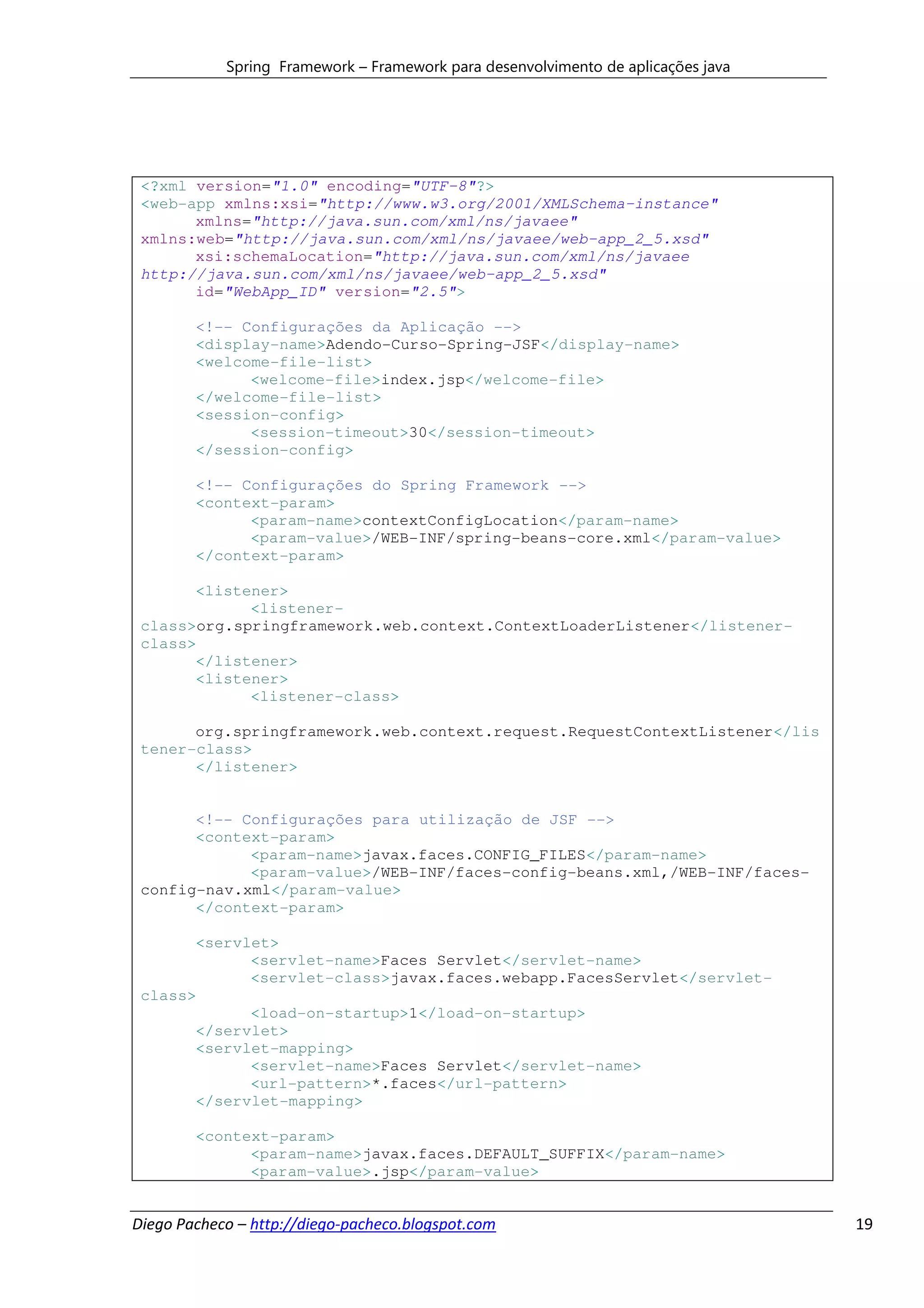 Spring Framework – Framework para desenvolvimento de aplicações java




 <?xml version="1.0" encoding="UTF-8"?>
 <web-app xmlns:xsi="http://www.w3.org/2001/XMLSchema-instance"
       xmlns="http://java.sun.com/xml/ns/javaee"
 xmlns:web="http://java.sun.com/xml/ns/javaee/web-app_2_5.xsd"
       xsi:schemaLocation="http://java.sun.com/xml/ns/javaee
 http://java.sun.com/xml/ns/javaee/web-app_2_5.xsd"
       id="WebApp_ID" version="2.5">

        <!-- Configurações da Aplicação -->
        <display-name>Adendo-Curso-Spring-JSF</display-name>
        <welcome-file-list>
              <welcome-file>index.jsp</welcome-file>
        </welcome-file-list>
        <session-config>
              <session-timeout>30</session-timeout>
        </session-config>

        <!-- Configurações do Spring Framework -->
        <context-param>
              <param-name>contextConfigLocation</param-name>
              <param-value>/WEB-INF/spring-beans-core.xml</param-value>
        </context-param>

       <listener>
             <listener-
 class>org.springframework.web.context.ContextLoaderListener</listener-
 class>
       </listener>
       <listener>
             <listener-class>

       org.springframework.web.context.request.RequestContextListener</lis
 tener-class>
       </listener>


       <!-- Configurações para utilização de JSF -->
       <context-param>
             <param-name>javax.faces.CONFIG_FILES</param-name>
             <param-value>/WEB-INF/faces-config-beans.xml,/WEB-INF/faces-
 config-nav.xml</param-value>
       </context-param>

       <servlet>
             <servlet-name>Faces Servlet</servlet-name>
             <servlet-class>javax.faces.webapp.FacesServlet</servlet-
 class>
             <load-on-startup>1</load-on-startup>
       </servlet>
       <servlet-mapping>
             <servlet-name>Faces Servlet</servlet-name>
             <url-pattern>*.faces</url-pattern>
       </servlet-mapping>

        <context-param>
              <param-name>javax.faces.DEFAULT_SUFFIX</param-name>
              <param-value>.jsp</param-value>


Diego Pacheco – http://diego-pacheco.blogspot.com                                  19
 
