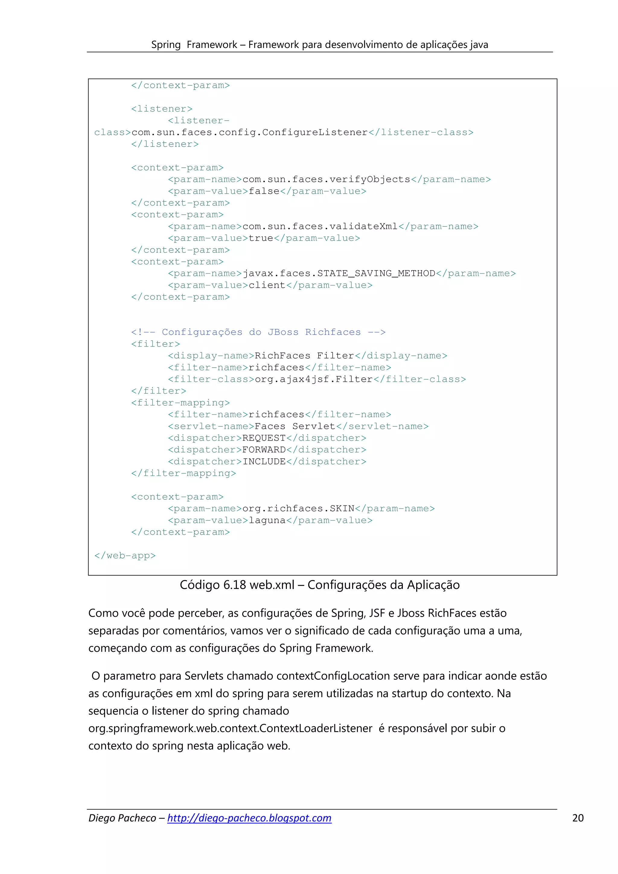 Spring Framework – Framework para desenvolvimento de aplicações java


        </context-param>

       <listener>
             <listener-
 class>com.sun.faces.config.ConfigureListener</listener-class>
       </listener>

        <context-param>
              <param-name>com.sun.faces.verifyObjects</param-name>
              <param-value>false</param-value>
        </context-param>
        <context-param>
              <param-name>com.sun.faces.validateXml</param-name>
              <param-value>true</param-value>
        </context-param>
        <context-param>
              <param-name>javax.faces.STATE_SAVING_METHOD</param-name>
              <param-value>client</param-value>
        </context-param>


        <!-- Configurações do JBoss Richfaces -->
        <filter>
              <display-name>RichFaces Filter</display-name>
              <filter-name>richfaces</filter-name>
              <filter-class>org.ajax4jsf.Filter</filter-class>
        </filter>
        <filter-mapping>
              <filter-name>richfaces</filter-name>
              <servlet-name>Faces Servlet</servlet-name>
              <dispatcher>REQUEST</dispatcher>
              <dispatcher>FORWARD</dispatcher>
              <dispatcher>INCLUDE</dispatcher>
        </filter-mapping>

        <context-param>
              <param-name>org.richfaces.SKIN</param-name>
              <param-value>laguna</param-value>
        </context-param>

 </web-app>

                  Código 6.18 web.xml – Configurações da Aplicação

Como você pode perceber, as configurações de Spring, JSF e Jboss RichFaces estão
separadas por comentários, vamos ver o significado de cada configuração uma a uma,
começando com as configurações do Spring Framework.

O parametro para Servlets chamado contextConfigLocation serve para indicar aonde estão
as configurações em xml do spring para serem utilizadas na startup do contexto. Na
sequencia o listener do spring chamado
org.springframework.web.context.ContextLoaderListener é responsável por subir o
contexto do spring nesta aplicação web.




Diego Pacheco – http://diego-pacheco.blogspot.com                                        20
 